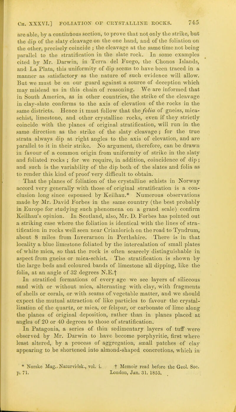 Ch. XXXVI.] FOLIATIOX OF CRYSTALLIKE ROCKS. are able, by a continuous section, to prove that not only the strike, but the clip of the slaty cleavage on the one hand, and of the foliation on the other, precisely coincide ; the cleavage at the same time not being parallel to the stratification in the slate rock. In some examples cited by Mr. Darwin, in Terra del Fuego, the Chonos Islands, and La Plata, this uniformity of dip seems to have been traced in a manner as satisfactory as the nature of such evidence will allow. But we must be on our guard against a source of deception which may mislead us in this chain of reasoning. We are informed that in South America, as in other countries, the strike of the cleavage in clay-slate conforms to the axis of elevation of the rocks in the same districts. Hence it must follow that the folia of gneiss, mica- schist, limestone, and other crystalline rocks, even if they strictly coincide with the planes of original stratification, will run in the same direction as the strike of the slaty cleavage ; for the true strata always dip at right angles to the axis of elevation, and are parallel to it in their strike. No argument, therefore, can be drawn in favour of a common origin from uniformity of strike in the slaty and foliated rocks ; for we require, in addition, coincidence of dip; and such is the variability of the dip both of the slates and folia as to render this kind of proof very difficult to obtain. That the planes of foliation of the crystalline schists in Norway accord very generally with those of original stratification is a con- clusion long since espoused by Keilhau.* Numerous observations made by Mr. David Forbes in the same country (the best probably in Europe for studying such phenomena on a grand scale) confirm Keilhau’s opinion. In Scotland, also, Mr. D. Forbes has pointed out a striking case where the foliation is identical with the lines of stra- tification in rocks well seen near Crianlorich on the road to Tyndrum, about 8 miles from Inverarnon in Perthshire. There is in that locality a blue limestone foliated by the intercalation of small plates of white mica, so that the rock is often scarcely distinguishable in aspect from gneiss or mica-schist. The stratification is shown by the large beds and coloured bands of limestone all dipping, like the folia, at an angle of 32 degrees N.E.j In stratified formations of every age we see layers of siliceous sand with or without mica, alternating with clay, with fragments of shells or corals, or with seams of vegetable matter, and we should expect the mutual attraction of like particles to favour the crystal- lization of the quartz, or mica, or felspar, or carbonate of lime along the planes of original deposition, rather than in planes placed at angles of 20 or 40 degrees to those of stratification. In Patagonia, a series of thin sedimentary layers of tuff were observed by Mr. Darwin to have become porphyritic, first where least altered, by a process of aggregation, small patches of clay appearing to be shortened into almond-shaped concretions, which in * Norske Mag..Naturvidsk., vol. i. + Memoir read before the Geol. Soc. p. 71. London, Jan. 31. 1855.