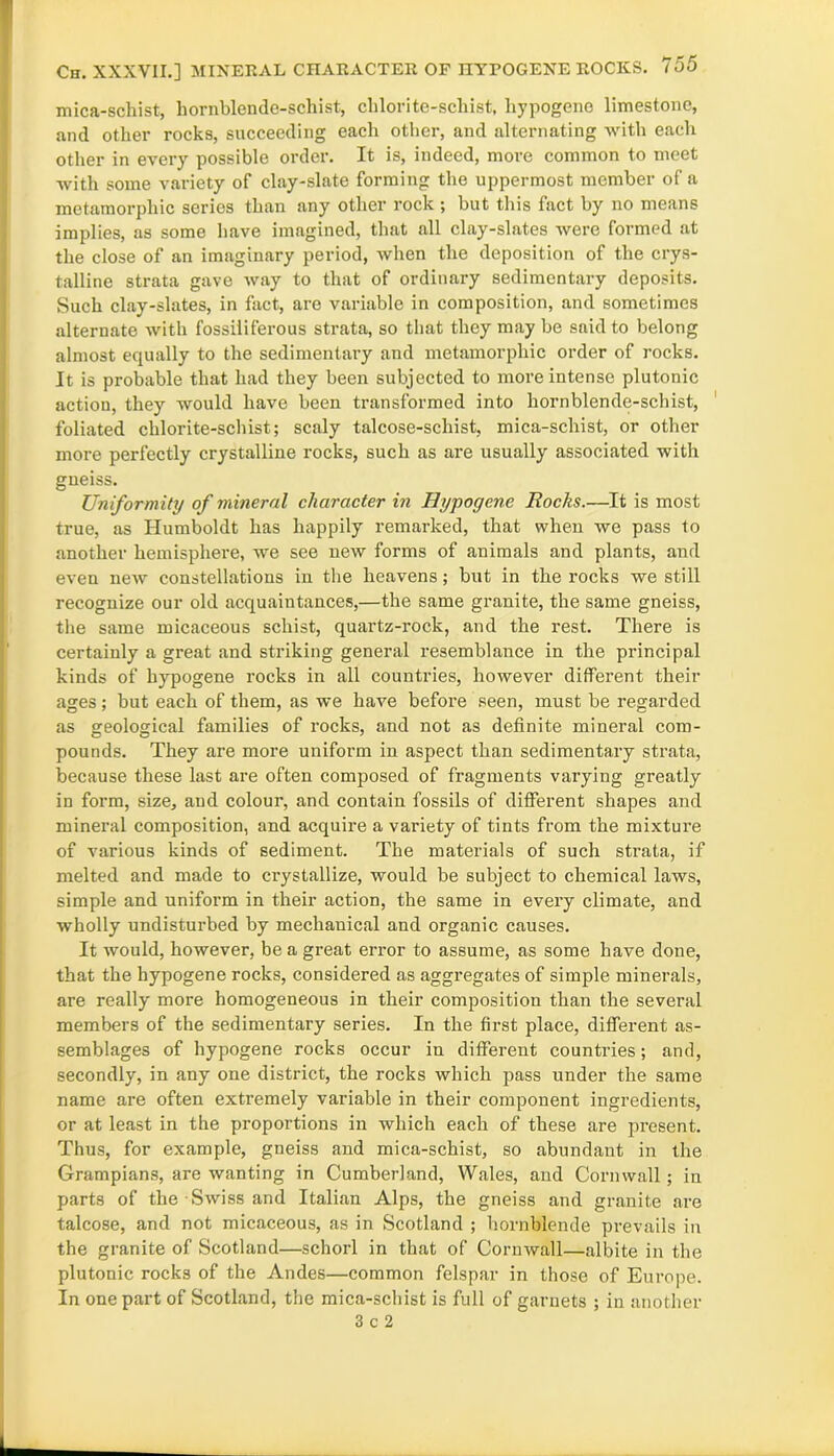 mica-schist, hornblende-schist, chlorite-scliist, hypogene limestone, and other rocks, succeeding each other, and alternating with each other in every possible order. It is, indeed, more common to meet with some variety of clay-slate forming the uppermost member of a mctamorphic series than any other rock ; but this fact by no means implies, as some have imagined, that all clay-slates were formed at the close of an imaginary period, when the deposition of the crys- talline strata gave way to that of ordinary sedimentary deposits. Such clay-slates, in fact, are variable in composition, and sometimes alternate with fossiiiferous strata, so that they may be said to belong almost equally to the sedimentary and metamorphic order of rocks. It is probable that had they been subjected to more intense plutonic action, they would have been transformed into hornblende-schist, foliated chlorite-schist; scaly talcose-schist, mica-schist, or other more perfectly crystalline rocks, such as are usually associated with gneiss. Uniformity of mineral character in Hypogene Rocks.—It is most true, as Humboldt has happily remarked, that when we pass to another hemisphere, we see new forms of animals and plants, and even new constellations in the heavens; but in the rocks we still recognize our old acquaintances,—the same granite, the same gneiss, the same micaceous schist, quartz-rock, and the rest. There is certainly a great and striking general resemblance in the principal kinds of hypogene rocks in all countries, however different their ages; but each of them, as we have before seen, must be regarded as geological families of rocks, and not as definite mineral com- pounds. They are more uniform in aspect than sedimentary strata, because these last are often composed of fragments varying greatly in form, size, and colour, and contain fossils of different shapes and mineral composition, and acquire a variety of tints from the mixture of various kinds of sediment. The materials of such strata, if melted and made to crystallize, would be subject to chemical laws, simple and uniform in their action, the same in every climate, and wholly undisturbed by mechanical and organic causes. It would, however, be a great error to assume, as some have done, that the hypogene rocks, considered as aggregates of simple minerals, are really more homogeneous in their composition than the several members of the sedimentary series. In the first place, different as- semblages of hypogene rocks occur in different countries; and, secondly, in any one district, the rocks which pass under the same name are often extremely variable in their component ingredients, or at least in the proportions in which each of these are present. Thus, for example, gneiss and mica-schist, so abundant in the Grampians, are wanting in Cumberland, Wales, and Cornwall ; in parts of the Swiss and Italian Alps, the gneiss and granite are talcose, and not micaceous, as in Scotland ; hornblende prevails in the granite of Scotland—schorl in that of Cornwall—albite in the plutonic rocks of the Andes—common felspar in those of Europe. In one part of Scotland, the mica-schist is full of garnets ; in another 3 c 2