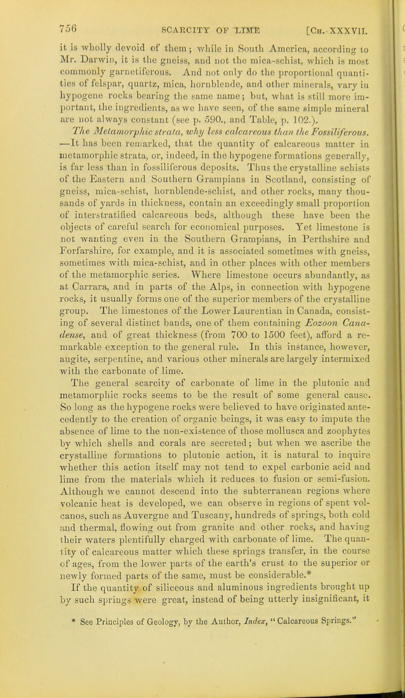 it is wholly devoid of them ; while in South America, according to Mr. Darwin, it is the gneiss, aud not the mica-schist, which is most commonly garnetiferous. And not only do the proportional quanti- ties of felspar, quartz, mica, hornblende, and other minerals, vary in hypogene rocks bearing the same name; but, what is still more im- portant, the ingredients, as we have seen, of the same simple mineral are not always constant (see p. 590., and Table, p. 102.). The Metamorphic strata, why less calcareous than the Fossiliferous. —It has been remarked, that the quantity of calcareous matter in metamorphic strata, or, indeed, in the hypogene formations generally, is far less than in fossiliferous deposits. Thus the crystalline schists of the Eastern and Southern Grampians in Scotland, consisting of gneiss, mica-schist, hornblende-schist, and other rocks, many thou- sands of yards in thickness, contain an exceedingly small proportion of interstratified calcareous beds, although these have been the objects of careful search for economical purposes. Yet limestone is not wanting even in the Southern Grampians, in Perthshire and Forfarshire, for example, and it is associated sometimes with gneiss, sometimes with mica-schist, and in other places with other members of the metamorphic series. Where limestone occurs abundantly, as at Carrara, and in parts of the Alps, in connection with hypogene rocks, it usually forms one of the superior members of the crystalline group. The limestones of the Lower Laurentian in Canada, consist- ing of several distinct bands, one of them containing Eozoon Cana- clense, and of great thickness (from 700 to 1500 feet), afford a re- markable exception to the general rule. In this instance, however, augite, serpentine, and various other minerals are largely intermixed with the carbonate of lime. The general scarcity of carbonate of lime in the plutonic and metamorphic rocks seems to be the result of some general cause. So long as the hypogene rocks were believed to have originated ante- cedently to the creation of organic beings, it was easy to impute the absence of lime to the non-existence of those mollusca and zoophytes by which shells and corals are secreted; but when we ascribe the crystalline formations to plutonic action, it is natural to inquire whether this action itself may not tend to expel carbonic acid and lime from the materials which it reduces to fusion or semi-fusion. Although we caunot descend into the subterranean regions where volcanic heat is developed, we can observe in regions of spent vol- canos, such as Auvergne and Tuscany, hundreds of springs, both cold and thermal, flowing out from granite aud other rocks, and having their waters plentifully charged with carbonate of lime. The quan- tity of calcareous matter which these springs transfer, in the course of ages, from the lower parts of the earth’s crust to the superior or newly formed parts of the same, must be considerable.* If the quantity of siliceous and aluminous ingredients brought up by such springs were gi’eat, instead of being utterly insignificant, it * See Principles of Geology, by the Author, Index, “ Calcareous Springs.”