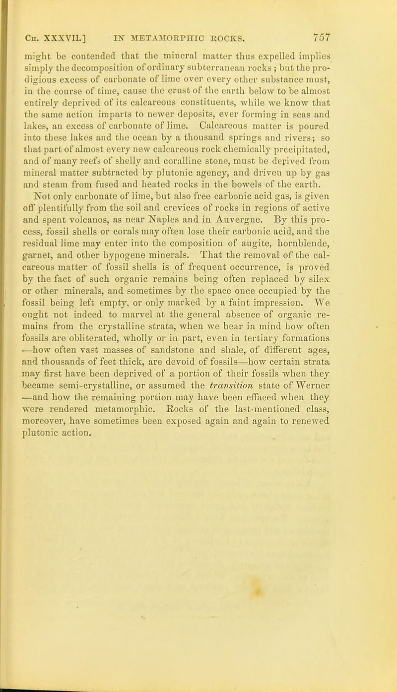 might be contended that the mineral matter thus expelled implies simply the decomposition of ordinary subterranean rocks ; but the pro- digious excess of carbonate of lime over every other substance must, in the course of time, cause the crust of the earth below to be almost entirely deprived of its calcareous constituents, while we know that the same action imparts to newer deposits, ever forming in seas and lakes, an excess of carbonate of lime. Calcareous matter is poured iuto these lakes and the ocean by a thousand springs and rivers; so that part of almost every new calcareous rock chemically precipitated, and of many reefs of shelly and coralline stone, must be derived from mineral matter subtracted by plutonic agency, and driven up by gas and steam from fused and heated rocks in the bowels of the earth. Not only carbonate of lime, but also free carbonic acid gas, is given off plentifully from the soil and crevices of rocks in regions of active and spent volcanos, as near Naples and in Auvergne. By this pro- cess, fossil shells or corals may often lose their carbonic acid, and the residual lime may enter into the composition of augite, hornblende, garnet, and other hypogene minerals. That the removal of the cal- careous matter of fossil shells is of frequent occurrence, is proved by the fact of such organic remains being often replaced by silex or other minerals, and sometimes by the space once occupied by the fossil being left empty, or only marked by a faint impression. We ought not indeed to marvel at the general absence of organic re- mains from the crystalline strata, when we bear in mind how often fossils are obliterated, wholly or in part, even in tertiary formations —how often vast masses of sandstone and shale, of different ages, and thousands of feet thick, are devoid of fossils—how certain strata may first have been deprived of a portion of their fossils when they became semi-crystalline, or assumed the transition state of Werner —and how the remaining portion may have been effaced when they were rendered metamorphic. Rocks of the last-mentioned class, moreover, have sometimes been exposed again and again to renewed plutonic action.