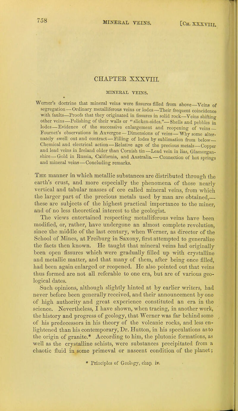 mineral veins. [Ch. XXXVIII. CHAPTER xxxvni. MINERAL VEINS. Werner’s doctrine that mineral veins were fissures filled from above—Veins of segregation—Ordinary metalliferous veins or lodes—Their frequent coincidence with faults—Proofs that they originated in fissures in solid rock—Veins shifting other veins—Polishing of their walls or “ slicken-sides.”—Shells and pebbles in lodes—Evidence of the successive enlargement and reopening of veins Fournet’s observations in Auvergne —Dimensions of veins—Why some alter- nately swell out and contract—Filling of lodes by sublimation from below— Chemical and electrical action—Eelative age of the precious metals Copper and lead veins in Ireland older than Cornish tin—Lead vein in lias, Glamorgan- shire-Cold in Eussia, California, and Australia. — Connection of hot springs and mineral veins—Concluding remarks. The manner in which metallic substances are distributed through the earth’s crust, and more especially the phenomena of those nearly vertical and tabular masses of ore called mineral veins, from which the larger part of the precious metals used by man are obtained, these are subjects of the highest practical importance to the miner, and of no less theoretical interest to the geologist. The views entertained respecting metalliferous veins have been modified, or, rather, have undergone an almost complete revolution, since the middle of the last century, when Werner, as director of the School of Mines, at Freiburg in Saxony, first attempted to generalize the facts then known. He taught that mineral veins had originally been open fissures which were gradually filled up with crystalline and metallic matter, and that many of them, after being once filled, had been again enlarged or reopened. He also pointed out that veins thus formed are not all referable to one era, but are of various geo- logical dates. Such opinions, although slightly hinted at by earlier writers, had never before been generally received, and their announcement by one of high authority and great experience constituted an era in the science. Nevertheless, I have shown, when tracing, in another work, the history and progress of geology, that Werner was far behind some of his predecessors in his theory of the volcanic rocks, and less en- lightened than his contemporary, Dr. Hutton, in his speculations as to the origin of granite.* According to him, the plutonic formations, as well as the crystalline schists, were substances precipitated from a chaotic fluid in some primeval or nascent condition of the planet; * Principles of Geology, chap. iv.