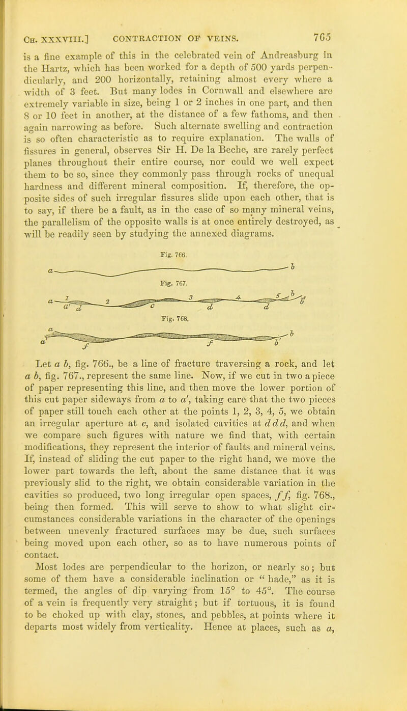 7G5 Cn. XXXVIII.] CONTRACTION OF VEINS. is a fine example of this in the celebrated vein of Andreasburg in the Hartz, which has been worked for a depth of 500 yards perpen - dicularly, and 200 horizontally, retaining almost every where a ■width of 3 feet. But many lodes in Cornwall and elseAvhere are extremely variable in size, being 1 or 2 inches in one part, and then 8 or 10 feet in another, at the distance of a few fathoms, and then again narrowing as before. Such alternate swelling and contraction is so often characteristic as to require explanation. The Avails of fissures in general, observes Sir H. De la Beche, are rarely perfect planes throughout their entire course, nor could Ave Avell expect them to be so, since they commonly pass through rocks of unequal hardness and different mineral composition. If, therefore, the op- posite sides of such irregular fissures slide upon each other, that is to say, if there be a fault, as in the case of so many mineral veins, the parallelism of the opposite walls is at once entirely destroyed, as Avill be readily seen by studying the annexed diagrams. Fig. 766. Let a b, fig. 766., be a line of fracture traversing a rock, and let a b, fig. 767., represent the same line. Now, if we cut in two apiece of paper representing this line, and then move the lower portion of this cut paper sideAvays from a to a', taking care that the two pieces of paper still touch each other at the points 1, 2, 3, 4, 5, we obtain an irregular aperture at c, and isolated cavities at ddd, and when we compare such figures with nature we find that, with certain modifications, they represent the interior of faults and mineral veins. If, instead of sliding the cut paper to the right hand, we move the lower part towards the left, about the same distance that it was previously slid to the right, we obtain considerable variation in the cavities so produced, two long irregular open spaces, f f fig. 768., being then formed. This Avill serve to shoAv to what slight cir- cumstances considerable variations in the character of the openings between unevenly fractured surfaces may be due, such surfaces being moved upon each other, so as to have numerous points of contact. Most lodes are perpendicular to the horizon, or nearly so; but some of them have a considerable inclination or “ hade,” as it is termed, the angles of dip varying from 15° to 45°. The course of a vein is frequently very straight; but if tortuous, it is found to be choked up Avith clay, stones, and pebbles, at points AA'here it departs most Avidely from vertically. Hence at places, such as a,