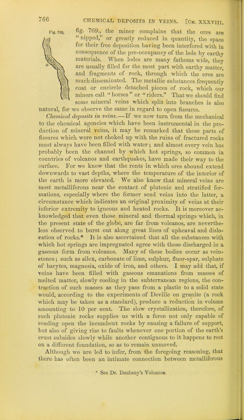 7G6 fig. 769., the miner complains that the ores are “ nipped,” or greatly reduced in quantity, the space for their free deposition having been interfered with in consequence of the pre-occupancy of the lode by earthy materials. When lodes are many fathoms wide, they are usually filled for the most part with earthy matter, and fragments of rock, through which the ores are much disseminated. The metallic substances frequently coat or encircle detached pieces of rock, which our miners call “ horses ” or “ riders.” That we should find some mineral veins which split into branches is also natural, for we observe the same in regard to open fissures. Chemical dcj)osits in veins.—If we now turn from the mechanical to the chemical agencies which have been instrumental in the pro- duction of mineral veins, it may be remarked that those parts of fissures which were not choked up with the ruins of fractured rocks must always have been filled with water; and almost every vein has probably been the channel by which hot springs, so common in countries of volcanos and earthquakes, have made their way to the surface. For we know that the rents in which ores abound extend downwards to vast depths, where the temperature of the interior of the earth is more elevated. We also know that mineral veins are most metalliferous near the contact of plutonic and stratified for- mations, especially where the former send veins into the latter, a circumstance which indicates an original proximity of veins at their inferior extremity to igneous and heated rocks. It is moreover ac- knowledged that even those mineral and thermal springs which, in the present state of the globe, are far from volcanos, are neverthe- less observed to burst out along great lines of upheaval and dislo- cation of rocks.* It is also ascertained that all the substances with which hot springs are impregnated agree with those discharged in a gaseous form from volcanos. Many of these bodies occur as vein- stones ; such as silex, carbonate of lime, sulphur, fluor-spar, sulphate of barytes, magnesia, oxide of iron, and others. I may add that, if veins have been filled with gaseous emanations from masses of melted matter, slowly cooling in the subterranean regions, the con- traction of such masses as they pass from a plastic to a solid state would, according to the experiments of Deville on granite (a rock which may be taken as a standard), produce a reduction in volume amounting to 10 per cent. The slow crystallization, therefore, of such plutonic rocks supplies us with a force not only capable of rending open the incumbent rocks by causing a failure of support, but also of giving rise to faults whenever one portion of the earth’s crust subsides slowly while another contiguous to it happens to rest on a different foundation, so as to remain unmoved. Although we are led to infer, from the foregoing reasoning, that there has often been an intimate connection between metalliferous Fig. 769, * See Dr. Daubeny’s Volcanos.