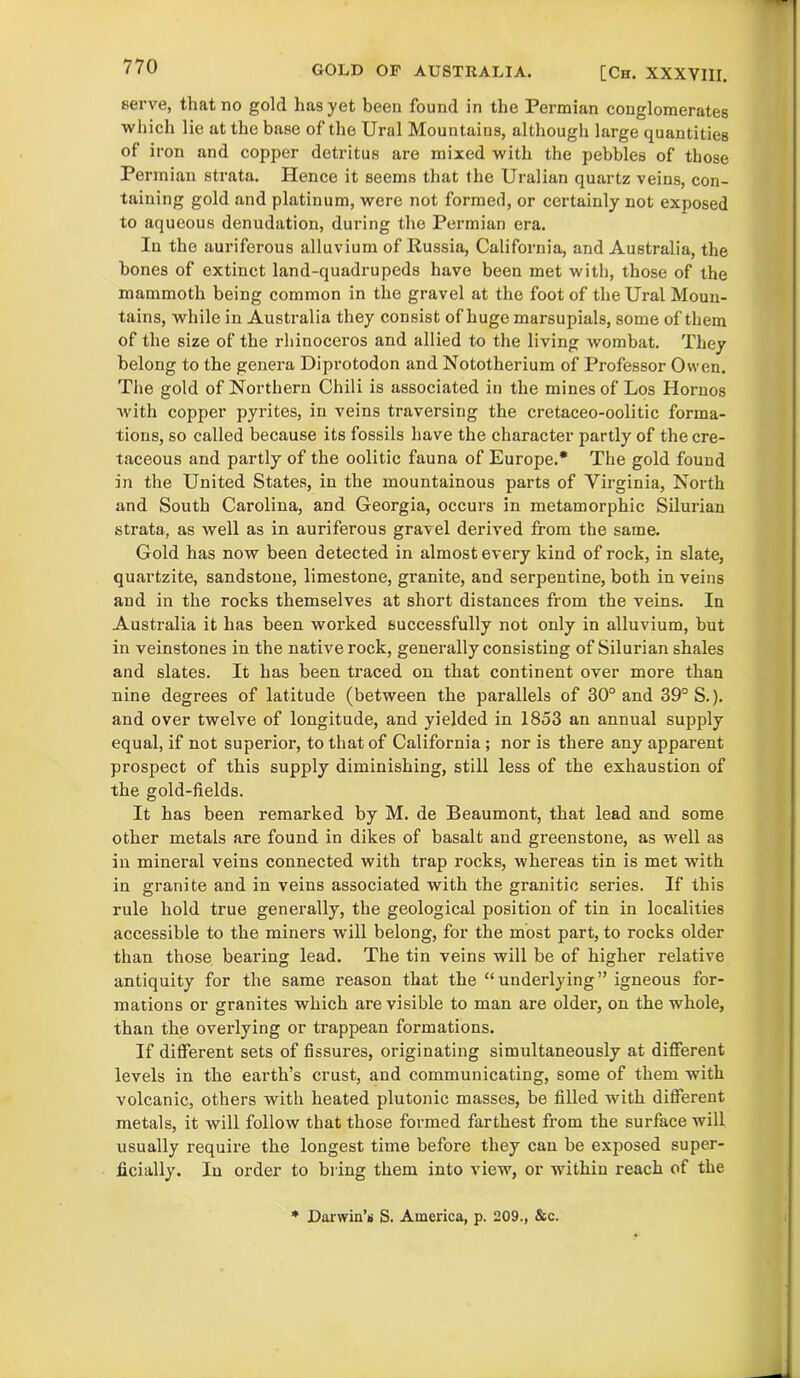 serve, that no gold has yet been found in the Permian conglomerates which lie at the base of the Ural Mountains, although large quantities of iron and copper detritus are mixed with the pebbles of those Permian strata. Hence it seems that the Uralian quartz veins, con- taining gold and platinum, were not formed, or certainly not exposed to aqueous denudation, during the Permian era. In the auriferous alluvium of Russia, California, and Australia, the bones of extinct land-quadrupeds have been met with, those of the mammoth being common in the gravel at the foot of the Ural Moun- tains, while in Australia they consist of huge marsupials, some of them of the size of the rhinoceros and allied to the living wombat. They belong to the genera Diprotodon and Nototherium of Professor Owen. The gold of Northern Chili is associated in the mines of Los Hornos with copper pyrites, in veins traversing the cretaceo-oolitic forma- tions, so called because its fossils have the character partly of the cre- taceous and partly of the oolitic fauna of Europe.* The gold found in the United States, in the mountainous parts of Virginia, North and South Carolina, and Georgia, occurs in metamorphic Silurian strata, as well as in auriferous gravel derived from the same. Gold has now been detected in almost every kind of rock, in slate, quartzite, sandstone, limestone, granite, and serpentine, both in veins and in the rocks themselves at short distances from the veins. In Australia it has been worked successfully not only in alluvium, but in veinstones in the native rock, generally consisting of Silurian shales and slates. It has been traced on that continent over more than nine degrees of latitude (between the parallels of 30° and 39° S.). and over twelve of longitude, and yielded in 1853 an annual supply equal, if not superior, to that of California; nor is there any apparent prospect of this supply diminishing, still less of the exhaustion of the gold-fields. It has been remarked by M. de Beaumont, that lead and some other metals are found in dikes of basalt and greenstone, as well as in mineral veins connected with trap rocks, whereas tin is met with in granite and in veins associated with the granitic series. If this rule hold true generally, the geological position of tin in localities accessible to the miners will belong, for the most part, to rocks older than those bearing lead. The tin veins will be of higher relative antiquity for the same reason that the “underlying” igneous for- mations or granites which are visible to man are older, on the whole, than the overlying or trappean formations. If different sets of fissures, originating simultaneously at different levels in the earth’s crust, and communicating, some of them with volcanic, others with heated plutonic masses, be filled with different metals, it will follow that those formed farthest from the surface will usually require the longest time before they can be exposed super- ficially. In order to bring them into view, or within reach of the * Darwin’s S. America, p. 209., &c.