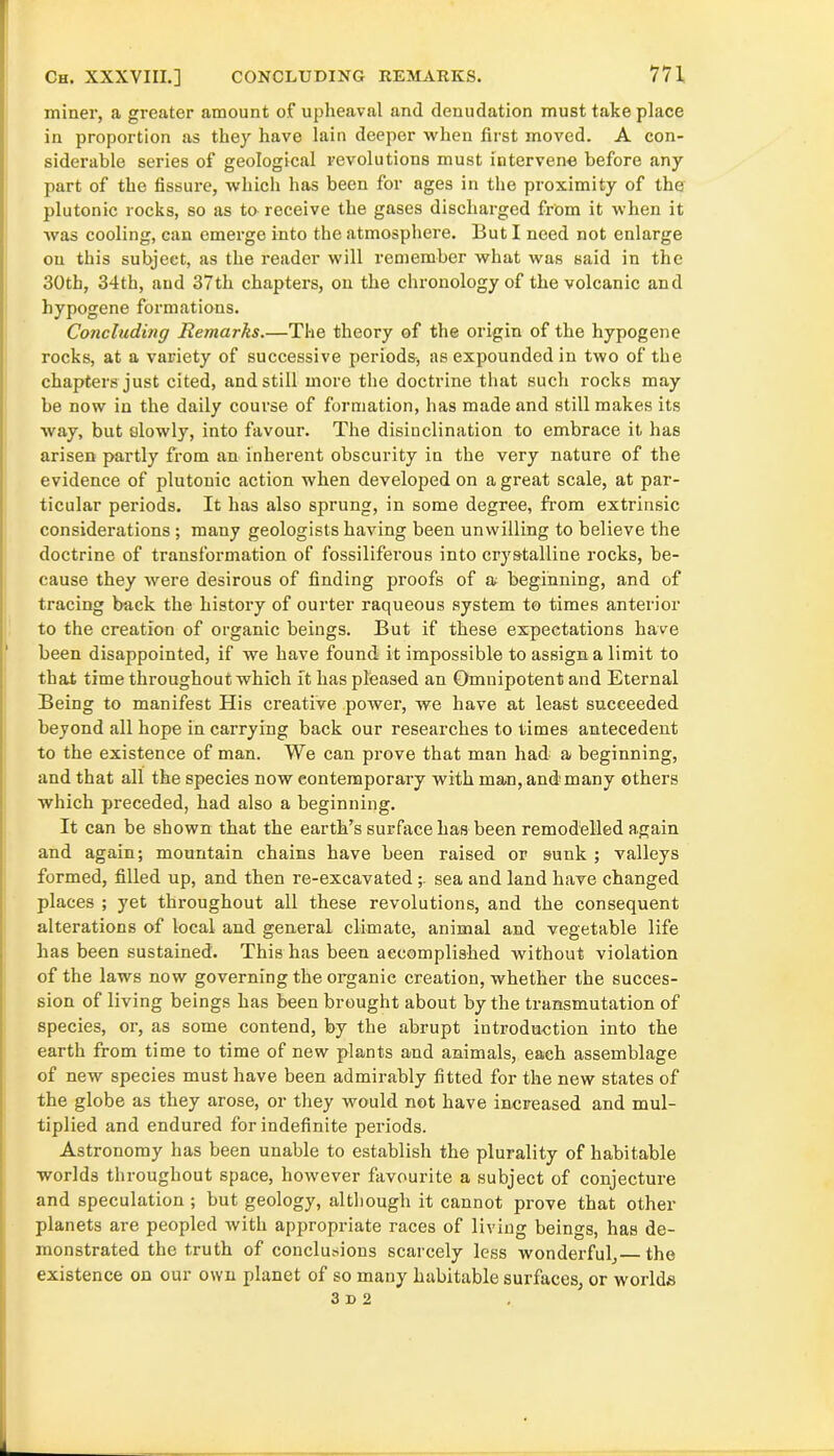 miner, a greater amount of upheaval and denudation must take place in proportion as they have lain deeper when first moved. A con- siderable series of geological revolutions must intervene before any part of the fissure, which has been for ages in the proximity of the plutonic rocks, so as to receive the gases discharged from it when it was cooling, can emerge into the atmosphere. But I need not enlarge on this subject, as the reader will remember what was said in the 30th, 34th, and 37th chapters, on the chronology of the volcanic and hypogene formations. Co7icluding Remarks.—The theory of the origin of the hypogene rocks, at a variety of successive periods, as expounded in two of the chapters just cited, and still more the doctrine that such rocks may be now in the daily course of formation, has made and still makes its way, but olowly, into favour. The disinclination to embrace it has arisen partly from an inherent obscurity in the very nature of the evidence of plutonic action when developed on a great scale, at par- ticular periods. It has also sprung, in some degree, from extrinsic considerations ; many geologists having been unwilling to believe the doctrine of transformation of fossiliferous into crystalline rocks, be- cause they were desirous of finding proofs of a beginning, and of tracing back the history of ourter raqueous system to times anterior to the creation of organic beings. But if these expectations have been disappointed, if we have found it impossible to assign a limit to that time throughout which it has pleased an Omnipotent and Eternal Being to manifest His creative power, we have at least succeeded beyond all hope in carrying back our researches to times antecedent to the existence of man. We can prove that man had a beginning, and that all the species now contemporary with man, and many others which preceded, had also a beginning. It can be shown that the earth’s surface has been remodelled again and again; mountain chains have been raised or sunk ; valleys formed, filled up, and then re-excavatedsea and land have changed places ; yet throughout all these revolutions, and the consequent alterations of local and general climate, animal and vegetable life has been sustained. This has been accomplished without violation of the laws now governing the organic creation, whether the succes- sion of living beings has been brought about by the transmutation of species, or, as some contend, by the abrupt introduction into the earth from time to time of new plants and animals, each assemblage of new species must have been admirably fitted for the new states of the globe as they arose, or they would not have increased and mul- tiplied and endured for indefinite periods. Astronomy has been unable to establish the plurality of habitable worlds throughout space, however favourite a subject of conjecture and speculation ; but geology, although it cannot prove that other planets are peopled with appropriate races of living beings, has de- monstrated the truth of conclusions scarcely less wonderful, the existence on our own planet of so many habitable surfaces, or worlds 3 d 2