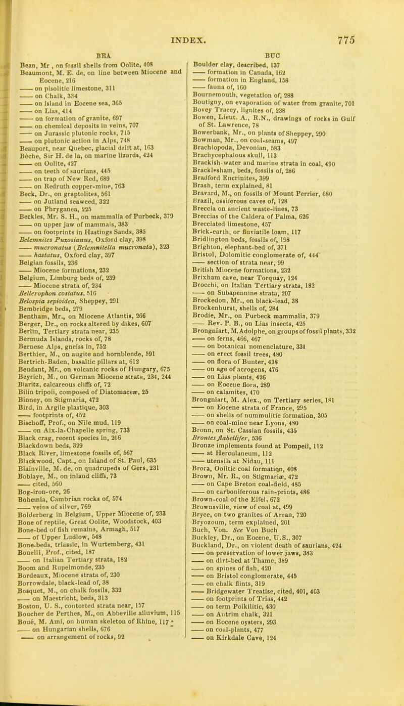 BEA Bean, Mr , on fossil shells from Oolite, 408 Beaumont, M. E. de, on line between Miocene and Eocene, 216 on pisolitic limestone, 311 _ on Chalk, 334 on island in Eocene sea, 365 — on Lias, 414 on formation of granite, 697 — on chemical deposits in veins, 707 on Jurassic plutonic rocks, 715 _ on plutonic action in Alps, 748 Beauport, near Quebec, glacial drift at, 163 Beche, Sir H. de la, on marine lizards, 424 on Oolite, 427 on teeth of saurians, 445 j on trap of New Red, 689 on Redruth copper-mine, 763 Beck, Dr., on graptolites, 561 — on Jutland seaweed, 322 on Phryganea, 225 Becktes, Mr. S. H., on mammalia of Purbeck, 379 4 on upper jaw of mammals, 383 on footprints in Hastings Sands, 385 Belemnites Puxosianus, Oxford clay, 398 mucronatus (Belemnitella mucronala), 323 hastntus, Oxford clay, 397 Belgian fossils, 236 Miocene formations, 232 Belgium, Limburg beds of, 239 Miocene strata of, 234 Bellerophon costatus, 516 Belospia scpioidea, Sheppey, 291 i Bembridge beds, 279 Bentham, Mr., on Miocene Atlantis, 266 Berger, Dr., on rocks altered by dikes, 607 Berlin, Tertiary strata near, 235 Bermuda Islands, rocks of, 78 Bernese Alps, gneiss in, 752 Berthier, M., on augite and hornblende, 591 Bertrich-Baden, basaltic pillars at, 612 Beudant, Mr., on volcanic rocks of Hungary, 675 Beyrich, M., on German Miocene strata, 234, 244 Biaritz, calcareous cliffs of, 72 Bilin tripoli, composed of Diatomaceae, 25 Binney, on Stigmaria, 472 Bird, in Argile plastique, 303 footprints of, 452 Bischoff, Prof., on Nile mud. 119 on Aix-la-Chapelle spring, 733 Black crag, recent species in, 206 Blackdown beds, 329 Black River, limestone fossils of, 567 Blackwood, Capt., on Island of St. Paul, 635 Blainville, M. de, on quadrupeds of Gers, 231 Boblaye, M., on inland cliffs, 73 cited, 560 Bog-iron-ore, 26 Bohemia, Cambrian rocks of, 574 veins of silver, 769 Bolderberg in Belgium, Upper Miocene of, 233 Bone of reptile. Great Oolite, Woodstock, 403 Bone-bed offish remains, Armagh, 517 of Upper Ludlow, 548 Bone-beds, triassic, in Wurtemberg, 431 Bonelli, Prof., cited, 187 on Italian Tertiary strata, 182 Boom and Rupelmonde, 235 Bordeaux, Miocene strata of, 230 Borrowdale, black-lead of, 38 Bosquet, M., on chalk fossils, 332 on Maestricht, beds, 313 Boston, U. S., contorted strata near, 157 Boucher de Perthes, M., on Abbeville alluvium, 115 Boue, M. Ami, on human skeleton of Rhine, 117  on Hungarian shells, 676 — on arrangement of rocks, 92 BUC Boulder clay, described, 137 formation in Canada, 162 formation in England, 158 fauna of, 160 Bournemouth, vegetation of, 288 Boutigny, on evaporation of water from granite, 701 Bovey Tracey, lignites of, 238 Bowen, Lieut. A., R.N., drawings of rocks in Gulf of St. Lawrence, 78 Bowerbank, Mr., on plants of Sheppey, 290 Bowman, Mr., on coal-seams, 497 Brachiopoda, Devonian, 583 Brachycephalous skull, 113 Brackish-water and marine strata in coal, 490 Bracklcsham, beds, fossils of, 286 Bradford Encrinites, 399 Brash, term explained, 81 Bravard, M., on fossils of Mount Perrier, 680 Brazil, ossiferous caves of, 128 Breccia on ancient waste-lines, 73 Breccias of the Caldera of Palma, 626 Brecciated limestone, 457 Brick-earth, or fluviatile loam, 117 Bridlington beds, fossils of, 198 Brighton, elephant-bed of, 371 Bristol, Dolomitic conglomerate of, 444 section of strata near, 99 British Miocene formations, 232 Brixham cave, near Torquay, 124 Brocchi, on Italian Tertiary strata, 182 on Subapennine strata, 207 Brockedon, Mr., on black-lead, 38 Brockenhurst, shells of, 284 Brodie, Mr., on Purbeck mammalia, 379 Rev. P. B., on Lias insects, 425 Brongniart, M. Adolphe, on groups of fossil plants, 332 on ferns, 466, 467 on botanical nomenclature, 331 on erect fossil trees, 480 on flora of Bunter, 438 on age of acrogens, 476 on Lias plants, 426 on Eocene flora, 289 on catamites, 470 Brongniart, M. Alex., on Tertiary series, 181 on Eocene strata of France, 295 on shells of nummulitic formation, 305 on coal-mine near Lyons, 430 Bronn, on St. Cassian fossils, 435 Brontes flabellifer, 536 Bronze implements found at Pompeii, 112 at Herculaneum, 112 utensils at Nidau, 111 Brora, Oolitic coal formation, 408 Brown, Mr. R., on Stigmarise, 472 on Cape Breton coal-field, 485 on carboniferous rain-prints, 486 Brown-coal of the Eifel, 672 Brownsville, view of coal at, 499 Bryce, on two granites of Arran, 720 Bryozoum, term explained, 201 Buch, Von. See Von Buch Buckley, Dr., on Eocene, U.S., 307 Buckland, Dr., on violent death of saurians, 424 on preservation of lower jaws, 383 on dirt-bed at Thame, 389 on spines of fish, 420 on Bristol conglomerate, 445 on chalk flints, 319 Bridgewater Treatise, cited, 401, 403 on footprints of Trias, 442 on term Poikilitic, 430 on Antrim chalk, 321 on Eocene oysters, 293 on coal-plants, 477 on Kirkdale Cave, 124