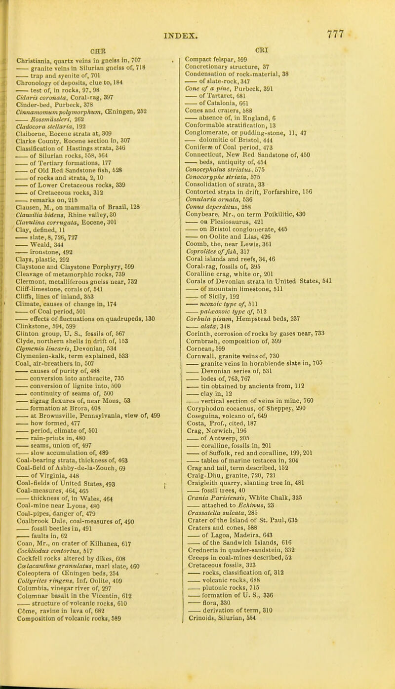 cub Christiania, quartz veins in gneiss in, 707 granite veins in Silurian gneiss of, 718 trap and syenite of, 701 Chronology of deposits, clue to, 184 — test of, in rocks, 97, 98 Cidaris coronala. Coral-rag, 397 Cinder-bed, Purbcck, 378 Cinnamomumpolymorphum, (Eningen, 252 J ——— Rossmassleri, 262 Cladocora steltaria, 192 ! Claiborne, Eocene strata at, 309 Clarke County, Eocene section In, 307 Classification of Hastings strata, 346 of Silurian rocks, 558, 564 of Tertiary formations, 177 of Old Red Sandstone fish, 628 of rocks and strata, 2,10 of Lower Cretaceous rocks, 339 - of Cretaceous rocks, 312 remarks on, 215 Clausen, M., on mammalia of Brazil, 128 Clausilia bidens, Rhine valley,30 Clavulina corrugata. Eocene, 301 Clay, defined, 11 slate, 8, 726, 727 Weald, 344 ironstone, 492 Clays, plastic, 292 Claystone and Claystone Porphyry, 599 Cleavage of metamorphic rocks, 739 Clermont, metalliferous gneiss near, 732 Cliff-limestone, corals of, 541 Cliffs, lines of inland, 353 * Climate, causes of change in, 174 of Coal period, 501 effects of fluctuations on quadrupeds, 130 Clinkstone, 594, 599 Clinton group, U. S., fossils of, 567 Clyde, northern shells in drift of, 153 Clymenia linearis, Devonian, 534 Clymenien-kalk, term explained, 533 Coal, air-breathers in, 507 causes of purity of, 488 conversion into anthracite, 735 conversion of lignite into, 500 continuity of seams of, 500 zigzag flexures of, near Mons, 53 formation at Brora, 408 at Browusville, Pennsylvania, view of, 499 how formed, 477 period, climate of, 501 rain-prints in, 480 seams, union of, 497 slow accumulation of, 489 Coal-bearing strata, thickness of, 463 Coal-field of Ashby-de-la-Zouch, 69 of Virginia, 448 Coal-fields of United States, 493 Coal-measures, 464, 465 thickness of, in Wales, 464 Coal-mine near Lyons, 480 Coal-pipes, danger of, 479 Coalbrook Dale, coal-measures of, 490 fossil beetles in, 491 — faults In, 62 Coan, Mr., on crater of Kilhanea, 617 Cochliodus conlortus, 517 Cockfell rocks altered by dikes, C08 Ccclacanthus granulatus, marl slate, 460 Coleoptera of (Eningen beds, 254 Collyriles ringens. Inf. Oolite, 409 Columbia, vinegar river of, 297 Columnar basalt in the Vicentin, 612 structure of volcanic rocks, 610 C6me, ravine in lava of, 682 Composition of volcanic rocks, 589 CRI Compact felspar, 599 Concretionary structure, 37 Condensation of rock-material, 38 of slate-rock, 347 Cone of a pine, Purbeck, 391 of Tartarct, 681 of Catalonia, 661 Cones and craters, 588 absence of, in England, G Conformable stratification, 13 Conglomerate, or pudding-stone, 11, 47 dolomitic of Bristol, 444 Coniferre of Coal period, 473 Connecticut, New Red Sandstone of, 450 beds, antiquity of, 454 Conocephalus striatus, 575 Conocoryphe striata, 575 Consolidation of strata, 33 Contorted strata in drift, Forfarshire, 156 Conularia ornata, 636 Conus deperditus, 288 Conybeare, Mr., on term Poikilitic, 430 on Plesiosaurus, 421 on Bristol conglomerate, 445 on Oolite and Lias, 426 Coomb, the, near Lewis, 361 Coprolites of fish, 317 Coral islands and reefs, 34,46 Coral-rag, fossils of, 395 Coralline crag, white or, 201 Corals of Devonian strata in United States, 541 of mountain limestone, 511 of Sicily, 192 neozoic type of, 511 paleozoic type of, 512 Corbula pisum, Hempstead beds, 237 ■ alata, 348 Corinth, corrosion of rocks by gases near, 733 Combrash, composition of, 399 Cornean, 599 Cornwall, granite veins of, 730 granite veins in hornblende slate in, 705 Devonian series of, 531 lodes of, 763,767 . tin obtained by ancients from, 112 clay in, 12 vertical section of veins in mine, 760 Coryphodon eocaenus, of Sheppey, 290 Coseguina, volcano of, 649 Costa, Prof., cited, 187 Crag, Norwich, 196 of Antwerp, 205 coralline, fossils in, 201 of Suffolk, red and coralline, 199,201 tables of marine testacea in, 204 Crag and tail, term described, 152 Craig-Dhu, granite, 720, 721 Craigleith quarry, slanting tree in, 481 fossil trees, 40 Crania Parisiensis, White Chalk, 325 attached to Echinus, 23 Crassatella sulcata, 285 Crater of the Island of St. Paul, 635 Craters and cones, 588 of Lagoa, Madeira, 643 of the Sandwich Islands, 616 Credneria in quader-sandstein, 332 Creeps in coal-mines described, 52 Cretaceous fossils, 323 rocks, classification of, 312 volcanic rocks, 688 plutonic rocks, 715 formation of U. S., 336 flora, 330 derivation of term, 310 Crinoids, Silurian, 554