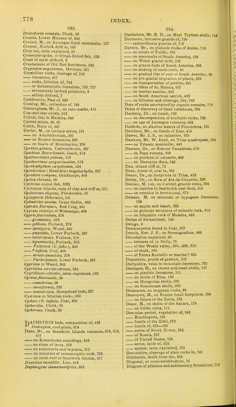 H ** O CRI Cristcllaria rotulata, Chalk, 26 Croatia, Lower Miocene of, 243 Croizet, M., on Auvergne fossil mammalia, 227 Cromer, Norfolk drift at, 160 Crop out, term explained, 55 Crossopteriglda;, or fringe-finned fish, 629 Crust of earth defined, 2 Crustaceans of Old Red Sandstone, 523 Cryptodon angulatum, Hornsea, 291 Crystalline rocks, cleavage of, 746 limestone, 457 rocks, foliation of, 744 or metumorphic limestone, 726, 727 erroneously termed primitive, 9 schists defined, 7 Cumbrecito, Pass of, 633 Cuming, Mr., collection of, 189 Cunningham, Mr. J., on rain-marks, 442 Cup-and-star corals, 512 Curral, the, in Madeira, 644 Curved strata, 48, 49 Cutch, Runn of, 447 Cuvier, M., on tertiary series, 181 on Amphitherium, 397 on Eocene formation, 295 on fossils of Montmartre, 296 Cyathea glauca, Carboniferous, 467 Cyathina Bowerbankii, Gault, 512 Cyathocrinites p/anus, 513 Cyathocrinus caryocrinoides, 513 Cyathophyllum ccespitosum, 534 Cycadeoidea (Mantellia) megalophylla, 387 Cycadites comptus, Gristhorpe, 408 Cyclas obovata, 28 Cycloidal scaled fish, 529] Cyclopian Islands, beds of clay and tuff at, G51 Cyclostoma elegans, Pleistocene, 30 Cyclopteiis Hibernica, 521 Cylindrites acutus, Great Oolite, 402 Cypriza Europcea, Red Crag, 200 Cypress swamps of Mississippi, 488 Cypris fasciculata, 378 granulata, 378 gibbosa, Purbeck, 378 spinigera, Weald, 346 punctata, Lower Purbeck, 387 tubercutata, Purbeck, 378 Icguminella, Purbeck, 378 Valdensis (C./aba.), 346 ? infiata, Coal, 490 striato-punctata, 378 Purbeckensis, Lower Purbeck, 387 Cyprides in Weald, 316 Cypridina serralo-striata, 534 Cypridinen-schiefer, term explained, 533 Cyrcna fluminalis, 28 -—- consobrina, 28 cunetformis, 293 semistriala, Hempstead beds, 237 Cystidese in Silurian rocks, 660 Cy there (?) inflata, Coal, 490 Cytherella, Chalk, 26 Cytherina, Chalk, 26 T5ACHSTEIN beds, composition of, 433 ^ Dadoxylon, coal-plant, 474 Dana, Mr., on Sandwich Islands volcanos, 616, 618, 657 ■■■- on Kamschatka soundings, 319 on slope of lavas, 678 on zoantharia and bryozoa, 212 on minerals of metamorphic rock, 735 on coral-reef of Sandwich Islands, 317 Bapedius monilifer, Lias, 418 Daphnogenc cinnarnomifolia, 262 DIA Darbishlre, Mr. R. D.,on Moel Tryfaen shells, I58 Dartmoor, intrusive granite of, 730 carboniferous granite of, 716 Darwin, Mr., on plutonic rocks of Andes, 713 on corals of Pacific, 316 on mammalia of South America, 129 on Welsh glacial drift, 159 on gravel-beds of South America, 633 on sinking of coral-reefs, 46 on gradual rise of part of South America, 46 on pre-glacial migration of plants, 270 on transportation of pebbles, 321 on dikes of St. Helena, 657 on marine saurian, 422 on South American ostrich, 453 on foliation and cleavage, 744, 746 Date of rocks ascertained by organic remains, 179 Dates of discovery of fossil vertebrata, 584 Daubeny, Dr., on basalt, 593 on decomposition of trachytic rocks, 733 on age of Auvergne volcanos, 684 Daubree, on alkaline waters of Plombifires, 731 Davidson, Mr., on fossils of Lias, 415 Dawes, Mr. J. S., on calamites, 470 Dawkins, Mr. W. Boyd, on Trias quadrupeds, 386 on Triassic mammifer, 440 Dawson, Dr., on Eozoon Canadense, 579 on Papa vetusta, 508 on position of calamite, 469 on Devonian flora, 543 Dax, inland cliff at, 72 Dean, forest of, coal in, 501 Deane, Dr., on footprints in Trias, 452 Debey, Dr., on flora of Aix-la-Chapelle, 330 Dechen, M. von, on Cornish granite veins, 704 on reptiles in Saarbiiick coal-field, 502 on remains in brown-coal, 672 Delesse, M. on minerals of hjpogene limestone, 735 on augite and basalt, 593 on globular structure of volcanic rock, 612 on felspathic rock of Madeira, 646 Deltas of Switzerland, 120 Deluge, 4 Dendrerpeton found in Coal, 507 Dennis, Rev. J. P., on Stereognathus, 406 Denudation explained, 66 terraces of, in Sicily, 75 of the Weald valley, 355—368, 370 of chalk, 362 of Palma fluviatile or marine ? 632 Deposition, proofs of gradual, 229 Derbyshire, veins in mountain limestone, 762 Deshayes, M„ on recent and,lossil shells, 187 on pisolitic limestone, 311 on shells of Etna, 189 on Hungarian shells, 676 on Soissonnais shells, 303 Desmarest, on trappean rocks, 88 Desnoyers, M., on Eocene fossil footprints, 298 on faluns of the Loire, 182 Desor, M., on shells of the Sahara, 175 on Celtic coins, 111 Devonian period, vegetation of, 542 Brachiopoda, 538 fossils of the Eifel, 672 fossils of, 533—539 series of North Devon, 532 of Russia, 537 of United States, 539 series, table of, 532 system, term explained, 531 Devonshire, cleavage of slate rocks in, 741 Diablerets, shells from the, 304 Diagonal, or cross-stratilication, 16 Diagram of plutouic and sedimentary formations, 712