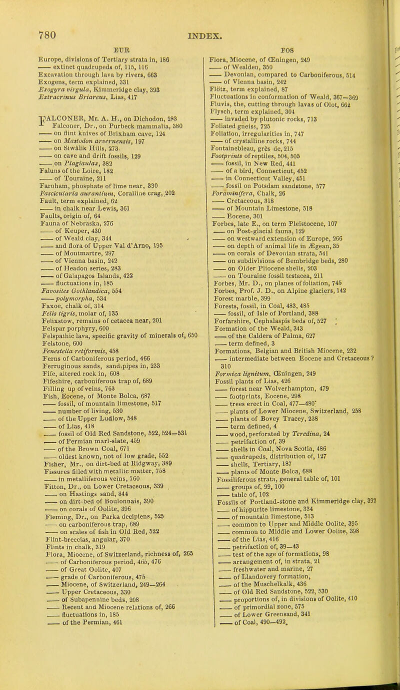 EUR Europe, divisions of Tortiary strata in, 180 extinct quadrupeds of, lift, 110 Excavation through lava by rivers, GG3 Exogens, term explained, 331 Exogyra virgula, Kirnmeridge clay, 393 Extracrinus ISriareus, Lias, 417 Tj'ALCONER, Mr. A. H., on Dichodon, 283 Falconer, Dr., on Purbeck mammalia, 380 on flint knives of Brixham cave, 124 on Mastodon arvernensis, 197 on Siw&lik Hills, 273 on cave and drift fossils, 129 . on Flagiaulax, 382 Faluns of the Loire, 182 of Touraine, 211 Farnham, phosphate of lime near, 330 Fascicularia auranlium, Coralline crag, .202 Fault, term explained, G2 in chalk near Lewis, 361 Faults, origin of, 64 Fauna of Nebraska, 276 of Keuper, 430 of Weald clay, 344 and flora of Upper Val d’Arno, 195 of Montmartre, 297 of Vienna basin, 242 of Headon series, 283 of Galapagos Islands, 422 fluctuations in, 185 Favosites Got/ilandica, 554 — polymorpha, 534 Faxoe, chalk of, 314 Felis tigris, molar of, 135 Felixstow, remains of cetacea near, 201 Felspar porphyry, 600 Felspathic lava, specific gravity of minerals of, 650 Felstone, 600 Fenestella retiformis, 458 Ferns of Carboniferous period, 466 Ferruginous sands, sand.pipes in, 233 Fife, altered rock in, 608 Fifeshire, carboniferous trap of, 689 Filling up of veins, 763 Fish, Eocene, of Monte Bolca, 687 fossil, of mountain limestone, 517 number of living, 530 of the Upper Ludlow, 548 of Lias, 418 — fossil of Old Red Sandstone, 522, 524—531 of Permian marl-slate, 459 of the Brown Coal, 671 oldest known, not of low grade, 552 Fisher, Mr., on dirt-bed at Ridgway, 389 Fissures filled with metallic matter, 758 in metalliferous veins, 760 Fitton, Dr., on Lower Cretaceous, 339 on Hastings sand, 344 on dirt-bed of Boulonnais, 390 on corals of Oolite, 396 Fleming, Dr., on Parka decipiens, 525 on carboniferous trap, 689 on scales of fish in Old Red, 522 Flint-breccias, angular, 370 Flints in chalk, 319 Flora, Miocene, of Switzerland, richness of, 265 of Carboniferous period, 465, 476 of Great Oolite, 407 grade of Carboniferous, 475 Miocene, of Switzerland, 249—264 Upper Cretaceous, 330 of Subapennine beds, 208 Recent and Miocene relations of, 266 fluctuations in, 185 of the Permian, 461 FOS Flora, Miocene, of CEningen, 249 ■ of Wealden, 350 Devonian, compared to Carboniferous, 514 of Vienna basin, 242 Flotz, term explained, 87 Fluctuations in conformation of Weald, 367—369 Fluvia, the, cutting through lavas of Olot, 662 Flysch, term explained, 301 invaded by plutonic rocks, 713 Foliated gneiss, 725 Foliation, irregularities in, 747 of crystalline rocks, 744 Fontainebleau, grds de, 215 Footprints of reptiles, 504,505 ■ fossil, in New Red, 441 of a bird, Connecticut, 452 in Connecticut Valley, 451 fossil on Potsdam sandstone, 577 Foraminifera, Chalk, 26 Cretaceous, 318 of Mountain Limestone, 518 — Eocene, 301 Forbes, late E., on term Pleistocene, 107 on Post-glacial fauna, 129 on westward extension of Europe, 266 on depth of animal life in 7Egean,35 — on corals of Devonian strata, 541 on subdivisions of Bembridge beds, 280 — on Older Pliocene shells, 203 — on Touraine fossil testacea, 211 Forbes, Mr. D., on planes of foliation, 745 Forbes, Prof. J. D., on Alpine glaciers, 142 Forest marble, 399 Forests, fossil, in Coal, 483, 485 — fossil, of Isle of Portland, 388 Forfarshire, Cephalaspis beds of, 527 ’ Formation of the Weald, 343 of the Caldera of Palma, 627 term defined, 3 Formations, Belgian and British Miocene, 232 —. intermediate between Eocene and Cretaceous ? 310 Formica lignilum, CEningen, 249 Fossil plants of Lias, 426 forest near Wolverhampton, 479 — footprints, Eocene, 298 — trees erect in Coal, 477—480] plants of Lower Miocene, Switzerland, 258 plants of Bovey Tracey, 238 — term defined, 4 — wood, perforated by Teredina, 24 petrifaction of, 39 shells in Coal, Nova Scotia, 486 — quadrupeds, distribution of, 127 — shells, Tertiary, 187 plants of Monte Bolca, 688 Fossiliferous strata, general table of, 101 — groups of, 99, 100 table of, 102 Fossils of Portland-stone and Kirnmeridge clay, 392 of hippurite limestone, 334 of mountain limestone, 513 common to Upper and Middle Oolite, 395 common to Middle and Lower Oolite, 398 of the Lias, 416 petrifaction of, 39—43 test of the age of formations, 98 arrangement of, in strata, 21 freshwater and marine, 27 of Llandovery formation, of the Muschelkalk, 436 of Old Red Sandstone, 522, 530 proportions of, in divisions of Oolite, 410 of primordial zone, 575 of Lower Greensand, 341 Of Coal, 490-492.