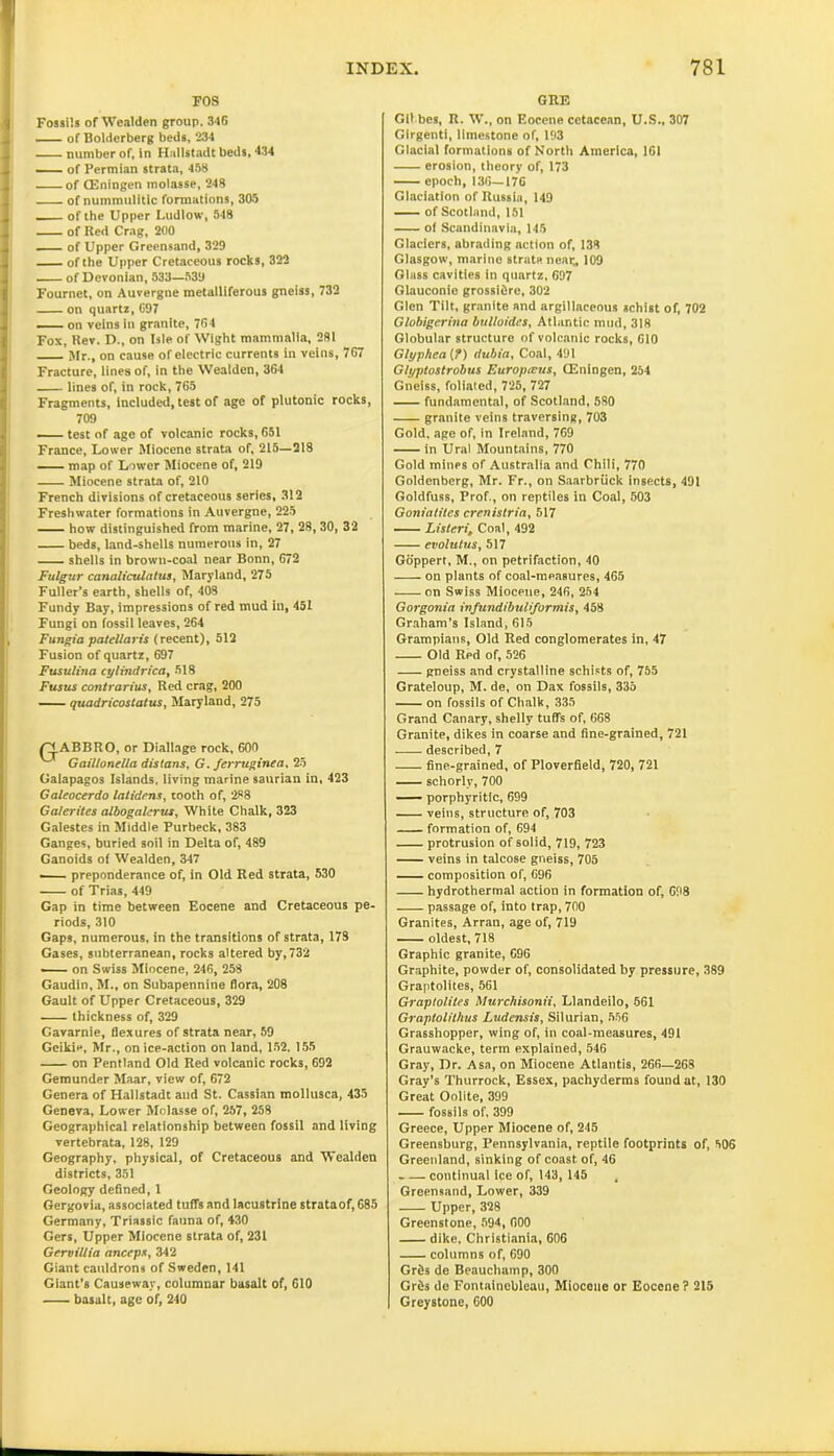 FOS Fossils of Wealden group, 346 — of Bolderberg beds, 234 number of, in Hallstadt beds, 434 of Permian strata, 458 of (Eningen molasse, 248 of nummulitic formations, 305 of the Upper Ludlow, 548 of Red Crag, 200 of Upper Greensand, 329 of the Upper Cretaceous rocks, 322 of Devonian, 533—539 Fournet, on Auvergne metalliferous gneiss, 732 on quartz, 697 —— on veins in granite, 764 Fox, Rev. D., on Isle of Wight mammalia, 281 Mr., on cause of electric currents in veins, 767 Fracture, lines of, in the Wealden, 364 lines of, in rock, 765 Fragments, included, test of age of plutonic rocks, 709 — test of age of volcanic rocks, 651 France, Lower Miocene strata of, 215—218 map of Lower Miocene of, 219 Miocene strata of, 210 French divisions of cretaceous series, 312 Freshwater formations in Auvergne, 225 how distinguished from marine, 27, 28, 30, 32 beds, land-shells numerous in, 27 shells in brown-coal near Bonn, 672 Futgur canaliculalus, Maryland, 275 Fuller’s earth, shells of, 408 Fundy Bay, impressions of red mud in, 451 Fungi on fossil leaves, 264 Fungia patellaris (recent), 512 Fusion of quartz, 697 Fusulina cylindrica, 518 Fusus contrarius, Red crag, 200 quadricostatus, Maryland, 275 /^fABBRO, or Diallage rock, 600 Gaillonella distorts, G. ferruginea, 25 Galapagos Islands, living marine saurian in, 423 Galeocerdo lotidens, tooth of, 288 Galerites albogalcrus, White Chalk, 323 Galestes in Middle Purbeck, 383 Ganges, buried soil in Delta of, 489 Ganoids of Wealden, 347 • preponderance of, in Old Red strata, 530 of Trias, 449 Gap in time between Eocene and Cretaceous pe- riods, 310 Gaps, numerous, in the transitions of strata, 173 Gases, subterranean, rocks altered by, 732 —— on Swiss Miocene, 246, 258 Gaudin, M., on Subapennine flora, 208 Gault of Upper Cretaceous, 329 thickness of, 329 Gavarnie, flexures of strata near, 59 Geikie, Mr., on ice-action on land, 152. 155 on Pentland Old Red volcanic rocks, 692 Gemunder Maar, view of, 672 Genera of Hallstadt and St. Cassian mollusca, 435 Geneva, Lower Molasse of, 257, 258 Geographical relationship between fossil and living vertebrata, 128, 129 Geography, physical, of Cretaceous and Wealden districts, 351 Geology defined, 1 Gergovia, associated tuffs and lacustrine strataof, 685 Germany, Triassic fauna of, 430 Gers, Upper Miocene strata of, 231 Gervillia anceps, 342 Giant cauldrons of Sweden, 141 Giant’s Causeway, columnar basalt of, 610 basalt, age of, 240 GRE Gil bes, R. W., on Eocene cetacean, U.S., 307 Girgenti, limestone of, 193 Glacial formations of North America, 161 erosion, theory of, 173 epoch, 136—176 Glaciation of Russia, 149 of Scotland, 151 of Scandinavia, 145 Glaciers, abrading action of, 138 Glasgow, marine strata near„ 109 Glass cavities in quartz, 697 Glauconie grossidre, 302 Glen Tilt, granite and argillaceous schist of, 702 Globigerina bulloides, Atlantic mud, 318 Globular structure of volcanic rocks, 610 Glyphea (?) dubin. Coal, 491 Glyptostrobus Europrcus, (Eningen, 254 Gneiss, foliated, 725, 727 fundamental, of Scotland, 580 granite veins traversing, 703 Gold, age of, in Ireland, 769 in Ural Mountains, 770 Gold mines of Australia and Chili, 770 Goldenberg, Mr. Fr., on Saarbriick insects, 491 Goldfuss, Prof., on reptiles in Coal, 503 Goniatites crenistria, 517 ListenCoal, 492 evolutus, 517 Goppert, M., on petrifaction, 40 on plants of coal-measures, 465 on Swiss Miocene, 246, 254 Gorgonia infundibuliformis, 458 Graham’s Island, 615 Grampians, Old Red conglomerates In, 47 Old Red of, 526 gneiss and crystalline schists of, 755 Grateloup, M. de, on Dax fossils, 335 on fossils of Chalk, 335 Grand Canary, shelly tuffs of, 668 Granite, dikes in coarse and fine-grained, 721 described, 7 fine-grained, of Ploverfield, 720, 721 schorly, 700 porphyritic, 699 veins, structure of, 703 formation of, 694 protrusion of solid, 719, 723 veins in talcose gneiss, 705 — composition of, 696 hydrothermal action in formation of, 698 passage of, into trap, 700 Granites, Arran, age of, 719 oldest, 718 Graphic granite, 696 Graphite, powder of, consolidated by pressure, 389 Graptolites, 561 Graptolites Murchisonii, Llandeilo, 561 Graptolithus Ludensis, Silurian, 556 Grasshopper, wing of, in coal-measures, 494 Grauwacke, term explained, 546 Gray, Dr. Asa, on Miocene Atlantis, 266—268 Gray’s Thurrock, Essex, pachyderms found at, 130 Great Oolite, 399 fossils of, 399 Greece, Upper Miocene of, 245 Greensburg, Pennsylvania, reptile footprints of, 606 Greenland, sinking of coast of, 46 continual ice of, 143, 145 , Greensand, Lower, 339 Upper, 328 Greenstone, 594, 000 dike, Christiania, 606 columns of, 690 Grfis de Beauchamp, 300 GrOs de Fontainebleau, Miocene or Eocene? 215 Greystone, 600