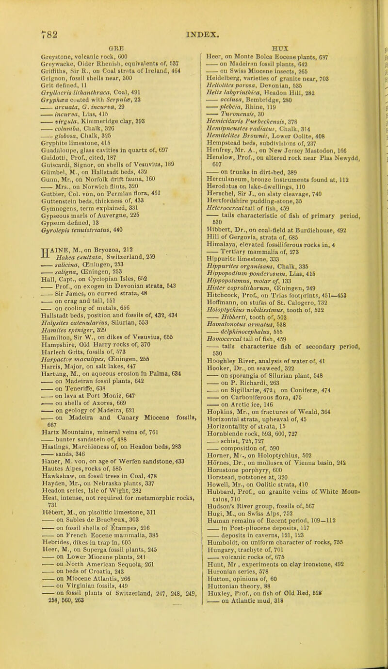 GRE Grcystone, volcanic rock, 600 Greywncke, Older Rhenish, equivalents of, 537 Griffiths, Sir R., on Coal strata of Ireland, 464 Grignon, fossil shells near, 300 Grit defined, 11 GryUocris lithanthraca, Coal, 491 Gryphcca coated with Serpulte, 22 arcuata, G. t'ncurva, 29 —— incurva, Lias, 415 virgula, Klmmeridge clay, 393 columba, Chalk, 326 globosa, Chalk, 325 Gryphite limestone, 415 Guadeloupe, glass cavities in quartz of, 697 Guidotti, Prof., cited, 187 Gulscardi, Signor, on shells of Vesuvius, 189 Giimbel, M., on Hallstadt beds, 432 Gunn, Mr., on Norfolk drift fauna, 160 Mrs., on Norwich flints, 320 Gutbier, Col. von, on Permian flora, 461 Guttenstein beds, thickness of, 433 Gymnogens, term explained, 331 Gypseous marls of Auvergne, 225 Gypsum defined, 13 Gyrulepis tenuistriatus, 440 HAINE, M., on Bryozoa, 212 Hakea exultata, Switzerland, 259 salicina, CEniugen, 253 saligna, (Eningen, 253 Hall, Capt., on Cyclopian Isles, 652 Prof., on exogen in Devonian strata, 543 Sir James, on curved strata, 48 . on crag and tail, 151 on cooling of metals, 656 Hallstadt beds, position and fossils of, 432, 434 Halysites cutenularius, Silurian, 553 liamites spiniger, 329 Hamilton, Sir W., on dikes of Vesuvius, 655 Hampshire, Old Harry rocks of, 370 Harlech Grits, fossils of, 573 Jlarpactor maculipes, CEningen, 255 Harris, Major, on salt lakes, 447 Hartung, M., on aqueous erosion in Palma, 634 on Madeiran fossil plants, 642 on Teneriffe, 638 on lava at Port Moniz, 647 — on shells of Azores, 669 — on geology of Madeira, 621 on Madeira and Canary Miocene fossils, 667 Hartz Mountains, mineral veins of, 761 bunter sandstein of, 488 Hastings, Marchioness of, on Headon beds, 283 —— sands, 346 Hauer, M. von, on age of Werfen sandstone, 433 Hautes Alpes, rocks of, 585 Hawkshaw, on fossil trees in Coal, 478 Hayden, Mr., on Nebraska plants, 337 Headon series, Isle of Wight, 282 Heat, intense, not required for metamorphic rocks, 731 Hebert, M., on pisolitic limestone, 311 on Sables de Bracheux, 303 on fossil shells of Etampes, 216 on French Eocene mammalia, 385 Hebrides, dikes in trap in, 605 Heer, M., on Superga fossil plants, 245 on Lower Miocene plants, 241 ■ on North American Sequoia, 261 on beds of Croatia, 243 . on Miocene Atlantis, 266 • ou Virginian fossils, 449 on fossil plants of Switzerland, 247, 248, 249, 258, 560, 263 TIUX Heer, on Monte Bolca Eocene plants, 697 on Madeiran fossil plants, 642 on Swiss Miocene insects, 265 Heidelberg, varieties of granite near, 703 Ufliulites porosa, Devonian, 535 Helix labyrinthiea, Headon Hill, 282 occlusa, Bcmbridge, 280 plebcia, Rhine, 119 Turonensis, 30 Hemicidaris 1‘urbeckensis, 378 Hemipneustes radiatus, Chalk, 314 Hemitelitet Brownii, Lower Oolite, 408 Hempstead beds, subdivisions of, 237 Henfrey, Mr. A., on New Jersey Mastodon, 166 Henslow, Prof., on altered rock near Plas Newydd, 607 on trunks in dirt-bed, 389 Herculaneum, bronze instruments found at, 112 Herodotus on lake-dwellings, 110 Herschel, Sir J., on slaty cleavage, 740 Hertfordshire pudding-stone,35 Helerocercal tail of iish, 459 tails characteristic of fish of primary period, 530 Hibbert, Dr., on coal-field at Burdiehouse, 492 Hill of Gergovia, strata of, 685 Himalaya, elevated fossiliferous rocks in, 4 Tertiary mammalia of, 273 Hippurite limestone, 333 Hippurites organisans, Chalk, 335 Hippopodium ponderusum. Lias, 415 Hippopotamus, molar of, 133 Hister coprolilhorum, (Eningen, 249 Hitchcock, Prof., on Trias footprints, 451—453 Hoffmann, on stufas of St. Calogero, 732 Holoptychius nobilissimus, tooth of, 522 Hibberti, tooth of, 502 Homalonotus armatus, 538 delphinocephalus, 555 Homocercal tail of fish, 459 tails characterize fish of secondary period, 530 Hooghley River, analysis of water of, 41 Hooker, Dr., on seaweed, 322 on sporangia of Silurian plant, 548 on P. Richardi, 263 on Sigillariae, 472; on Conifer®, 474 on Carboniferous flora, 475 on Arctic ice, 146 Hopkins, Mr., on fractures of Weald, 364 Horizontal strata, upheaval of, 45 Horizontality of strata, 15 Hornblende rock, 593, 600, 727 schist, 725,727 composition of, 590 Homer, Mr., on Holoptychius, 502 Hornes, Dr., on mollusca of Vienna basin, 244 Hornstone porphyry, 600 Horstead, potstones at, 320 Howell, Mr., on Oolitic strata, 410 Hubbard, Prof., on granite veins of White Moun- tains, 710 Hudson’s River group, fossils of, 567 Hugi, M., on Swiss Alps, 752 Human remains of Recent period, 109—112 in Post-pliocene deposits, 117 deposits in caverns, 121, 123 Humboldt, on uniform character of rocks, 755 Hungary, trachyte of, 701 volcanic rocks of, 675 Hunt, Mr , experiments on clay ironstone, 492 Huronian series, 578 Hutton, opinions of, 60 Huttonian theory, 88 Huxley, Prof., on fish of Old Red, 528 on Atlantic mud, 318