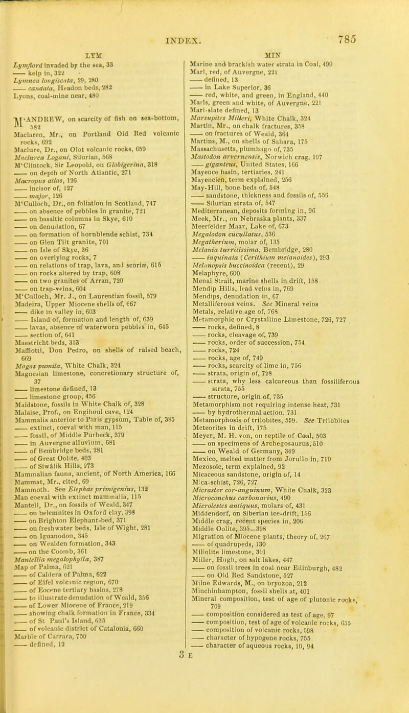 LTir Lymfiord invaded by the sea, 33 — kelp in, 322 Lymnea lougiscnta, 29, 280 candata, Headon beds, 282 Lyons, coal-mine near, 480 ^‘ANDREW, on scarcity of fish on sea-bottom, 582 Maclaren, Mr., on Portland Old Red volcanic rocks, 692 Maclure, Dr., on Olot volcanic rocks, G59 Maclurea Logani, Silurian, 568 M'Clintock, Sir Leopold, on Globigerina, 318 — on depth of North Atlantic, 271 Macropus atlas, 126 incisor of, 127 major, 126 M'Culloch, Dr., on foliation in Scotland, 747 on absence of pebbles in granite, 721 on basaltic columns in Skye, 610 on denudation, 67 on formation of hornblende schist, 734 on Glen Tilt granite, 701 on Isle of Skye, 36 on overlying rocks, 7 on relations of trap, lava, and scorite, 615 on rocks altered by trap, 608 on two granites of Arran, 720 on trap-veins, 604 M'Culloch, Mr. J., on Laurentian fossil, 579 Madeira, Upper Miocene shells of, 667 dike in valley in, 603 Island of, formation and length of, 639 lavas, absence of waterworn pebbles in, 645 section of, 641 Maestricht beds, 313 Maffiotti, Don Pedro, on shells of raised beach, 669 Magas pumila, White Chalk, 324 Magnesian limestone, concretionary structure of, 37 limestone defined, 13 limestone group, 456 Maidstone, fossils in White Chalk of, 328 Malaise, Prof., on Engihoul cave, 124 Mammalia anterior to Paris gypsum, Table of, 385 extinct, coeval with man, 115 fossil, of Middle Purbeck, 379 in Auvergne alluvium, 681 of Bembridge beds, 281 of Great Oolite, 403 of Siwalik Hills, 273 Mammalian fauna, ancient, of North America, 166 Mammat, Mr., cited, 69 Mammoth. See Elephas primigenius, 132 Man coeval with extinct mammalia, 115 Mantel), Dr., on fossils of Weald, 347 on belemnitesin Oxford clay, 398 on Brighton Elephant-bed, 371 —— on freshwater beds, Isle of Wight, 281 on Iguanodon,345 on Wealden formation, 343 on the Coomb, 3G1 Mantellia megalophylla, 387 Map of Palma, 621 of Caldera of Palma, 622 of Eifel volcrnic region, 670 of Eocene tertiary basins, 278 to illustrate denudation of Weald, 356 of Lower Miocene of France, 219 showing chalk formation in France, 334 of St Paul’s Island, 635 of volcanic district of Catalonia, 669 Marble of Carrara, 750 defined, 12 MIN Marine and brackish water strata in Coal, 490 Marl, red, of Auvergne, 221 defined, 13 in Lake Superior, 36 red, white, and green, in England, 440 Marls, green and white, of Auvergne, 221 Marl-slate defined, 13 Marsupites MillerJ) White Chalk, 324 Martin, Mr., on chalk fractures, 358 on fractures of Weald, 364 Martins, M., on shells of Sahara, 175 Massachusetts, plumbago of, 735 Mastodon arvemensis, Norwich crag, 197 giganteus, United States, 166 Mayence basin, tertiaries, 241 Mayencien, term explained, 256 May-Hill, bone-beds of, 548 sandstone, thickness and fossils of, 556 Silurian strata of, 547 Mediterranean, deposits forming in, 96 Meek, Mr., on Nebraska plants, 337 Meerfelder Maar, Lake of, 673 Megalodon cucpllatus, 536 Megatherium, molar of, 135 Melania turritissima, Bembridge, 280 inquinata (Cerithium melanoides), 293 Melanopsis buccinoidea (recent), 29 Melaphyre, 600 Menai Strait, marine shells in drift, 158 Mendip Hills, lead veins in, 769 Mendips, denudation in, 67 Metalliferous veins. See Mineral veins Metals, relative age of, 7G8 Mrtamorphic or Crystalline Limestone, 726, 727 — rocks, defined, 8 rocks, cleavage of, 739 rocks, order of succession, 754 rocks, 724 rocks, age of, 749 rocks, scarcity of lime in, 756 strata, origin of, 728 strata, why less calcareous than fossiliferous strata, 755 structure, origin of, 735 Metamorphism not requiring intense heat, 731 by hydrothermal action, 731 Metamorphosis of trilobites, 559. See Trilobites Meteorites in drift, 175 Meyer, M. H. von, on reptile of Coal, 503 on specimens of Archegosaurus,510 on Weald of Germany, 349 Mexico, melted matter from Jorullo in, 710 Mezosoic, term explained, 92 Micaceous sandstone, origin of, 14 Mica-schist, 726, 727 Micraster cor-anguinum, White Chalk, 323 Microconchus carbonarius, 490 Microlestes antiquus, molars of, 431 Middendorf, on Siberian ice-drift, 156 Middle crag, recent species in, 206 Middle Oolite, 395—398 Migration of Miocene plants, theory of, 267 of quadrupeds, 130 Miliolite limestone, 301 Miller, Hugh, on salt lakes, 447 on fossil trees in coal near Edinburgh, 482 on Old Red Sandstone, 527 Milne Edwards, M., on bryoZoa, 212 Minchinhampton, fossil shells at, 401 Mineral composition, test of age of plutonic ruck« 709 composition considered as test of age, 97 composition, test of age of volcanic rocks, 655 composition of volcanic rocks, 598 character of hypogene rocks, 755 character of aqueous rocks, 10, 94 E