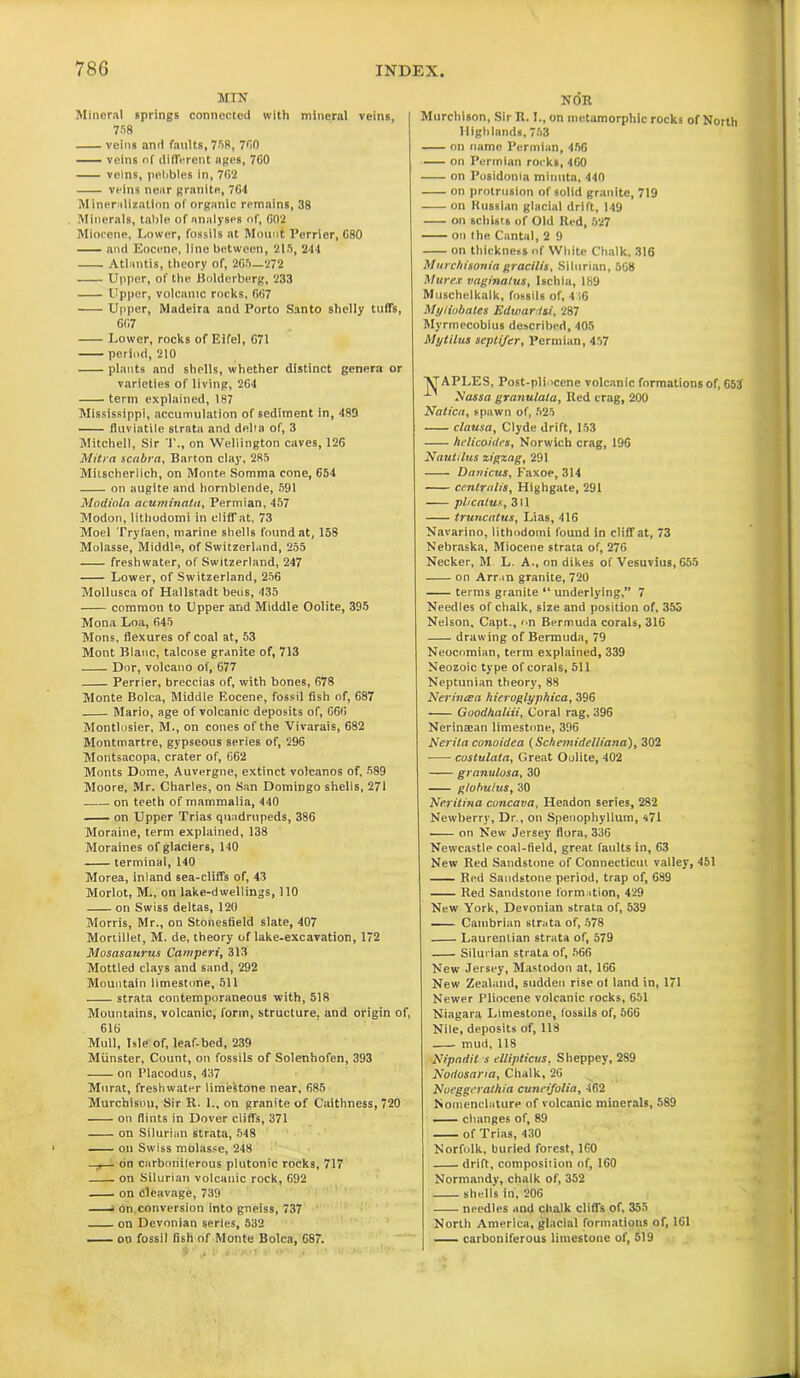 mtn Mineral springs connected with mineral veins, 758 veins and faults, 758, 780 veins nf different ages, 760 veins, pebbles in, 762 veins near granite, 764 M ineralization of organic remains, 38 Minerals, table of analyses of, 602 Miocene, Lower, fossils at Mount Perrier, 680 and Eocene, line between, 215, 244 Atlantis, theory of, 265—272 Upper, of the Bolderberg, 233 Upper, volcanic rocks, 667 Upper, Madeira and Porto Santo shelly tuffs, 667 Lower, rocks of Eifel, 671 period, 210 plants and shells, whether distinct genera or varieties of living, 264 term explained, 187 Mississippi, accumulation of sediment in, 489 fluviatile strata and della of, 3 Mitchell, Sir T., on Wellington caves, 126 Mitra scnbrn, Barton clay, 2R5 Mitscherlich, on Monte Somma cone, 654 on augite and hornblende, 591 Modioln acuminata, Permian, 457 Modon, litliodomi in clifTat, 73 Moel Tryfaen, marine shells found at, 158 Molasse, Middle, of Switzerland, 255 freshwater, of Switzerland, 247 Lower, of Switzerland, 256 Mollusca of Hallstadt beus, 435 common to Upper and Middle Oolite, 395 Mona Loa, 645 Mons, flexures of coal at, 53 Mont Blanc, talcose granite of, 713 Dor, volcano of, 677 Perrier, breccias of, with bones, 678 Monte Bolca, Middle Eocene, fossil fish of, 687 Mario, age of volcanic deposits of, 666 Montlosier, M., on cones of the Vivarais, 682 Montmartre, gypseous series of, 296 Montsacopa, crater of, 662 Monts Dome, Auvergne, extinct volcanos of, 589 Moore, Mr. Charles, on San Domingo shells, 271 on teeth of mammalia, 440 on Upper Trias quadrupeds, 386 Moraine, term explained, 138 Moraines of glaciers, 140 terminal, 140 Morea, inland sea-cliffs of, 43 Morlot, M., on lake-dwellings, 110 on Swiss deltas, 120 Morris, Mr., on Stonesfield slate, 407 Mortiliet, M. de, theory of lake-excavation, 172 Mosasaurus Caniperi, 313 Mottled clays and sand, 292 Mountain limestone, 511 strata contemporaneous with, 518 Mountains, volcanic, form, structure, and origin of, 616 Mull, Isle of, leaf-bed, 239 Munster, Count, on fossils of Solenhofen, 393 on Placodus, 4.37 Murat, freshwater limestone near, 685 Murchison, Sir R. I., on granite of Caithness, 720 on flints in Dover cliffs, 371 on Silurian strata, 548 on Swiss molasse, 248 —r— on carbonilerous plutonic rocks, 717 on Silurian volcanic rock, 692 on Cleavage, 739 i On. conversion into gneiss, 737 on Devonian series, 532 ou fossil fish of Monte Bolca, 687. NOR Murchison, Sir R. L, on inetamorphic rocks of North Highlands, 753 on name Permian, 456 on Permian rocks, 460 on Posidonia minuta, 440 on protrusion of solid granite, 719 on Russian glacial drift, 149 on schists of Old Red, 527 on the Cantal, 2 9 on thickness of White Chalk, 316 Murchisonia gracilis, Silurian, 568 Mure* vaginatus, Ischia, 189 Muschelkalk, fossils of, 4 >6 Myliobates Edwardsi, 287 Myrmecobius described, 405 Mytilus septifer, Permian, 457 X’APLES, Post-pli iccne volcanic formations of, 653’ x Nassa granulala, Red crag, 200 Nation, spawn of, 525 clausa, Clyde drift, 153 helicoides, Norwich crag, 196 Nautilus zigzag, 291 Danicus, Faxoe, 314 centralis, Highgate, 291 pbcalus, 311 truncatus, Lias, 416 Navarino, litliodomi found in cliff at, 73 Nebraska, Miocene strata of, 276 Necker, M L. A., on dikes of Vesuvius, 655 on Arran granite, 720 terms granite “ underlying,” 7 Needles of chalk, size and position of, 355 Nelson, Capt., on Bermuda corals, 316 drawing of Bermuda, 79 Neocomian, term explained, 339 Neozoic type of corals, 511 Neptunian theory, 88 Ncrincea hicroglyphica, 396 Goodhaliii, Coral rag, 396 Nerintean limestone, 396 Nerita conoidea (Schemidelliana), 302 custulata. Great Oolite, 402 granulosa, 30 globulus, 30 Neritina cuncava, Headon series, 282 Newberry, Dr., on Spenophyllum, 471 —— on New Jersey flora, 336 Newcastle coal-field, great faults in, 63 New Red Sandstone of Connecticut valley, 451 Red Sandstone period, trap of, 689 Red Sandstone formation, 429 New York, Devonian strata of, 539 Cambrian strata of, 578 Laurentian strata of, 579 Silurian strata of, 566 New Jersey, Mastodon at, 166 New Zealand, sudden rise ot land in, 171 Newer Pliocene volcanic rocks, 651 Niagara Limestone, fossils of, 566 Nile, deposits of, 118 mud, 118 Nipnriil s ellipticus, Sheppey, 289 Noriosar/a, Chalk, 26 Nueggerathia cuneifolia, 462 Nomenclature of volcanic minerals, 589 changes of, 89 of Trias, 430 Norfolk, buried forest, 160 drift, composition of, 160 Normandy, chalk of, 352 shells in, 206 needles and chalk cliffs of, 355 North America, glacial formations of, 161 carboniferous limestone of, 519