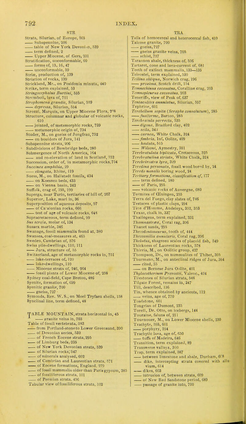 8TR Strata, Silurian, of Europe, 565 Subapennine, 20fi table of New York Devonim, 539 term defined, 2 Upper Miocene, of Gers, 231 Stratification, unconformable, 60 forms of, 13, 16, 47 unconformable, 59 Stria, production of, 139 Striation of rocks, 139 Strickland, Mr., on Posidonia minuta, 440 Strike, term explained, 53 Stringocephalus Burtini, 535 Stromboli, lava of, 711 Strophomena grandis, Silurian, 559 (iepressa, Silurian, 554 Strozzi, Marquis, on Upper Miocene Flora, 2^8 Structure, columnar and globular of volcanic rocks, 610 jointed, of metamorphic rocks, 739 metamorphic origin of, 734 Studer, M., on gneiss of Jungfrau, 752 on boulders of Jura, 141 Subapennine strata, 206 Subdivisions of Bembridge beds, 280 Submergence of North America, 164 and re-elevation of land in Scotland, 152 Succession, order of, in metamorphic rocks, 754 Succinea amphibia, 29 elongata, Rhine, 119 Suess, M., on Hallstadt fossils, 434 on Koessen beds, 433 on Vienna basin, 242 Suffolk, crag of, 195, 199 Superga, near Turin, tertiaries of hill of, 207 Superior, Lake, marl in, 36 Superposition of aqueous deposits, 97 of Ca alonian rocks, 666 test of age of volcanic rocks, 648 Supracretaceous, term defined, 99 Sits scrofa, molar of, 134 Sussex marble, 346 Swanage, fossil mammalia found at, 380 Swansea, coal-measures at, 465 Sweden, Cambrian of, 576 Swiss pile-dwellings, 110, 111 Jura, structure of, 55 Switzerland, age of metamorphic rocks in, 751 lake-terraces of, 120 lake-dwellings, 110 Miocene strata of, 246, 264 fossil plants of Lower Miocene of, 258 Sydney coal-field. Cape Breton, 486 Syenite, formation of, 699 Syenitic granite, 700 gneiss, 727 Svmonds, Rev. W. S., on Moel Tryfaen shells, 158 Synclinal line, term defined, 48 fPABLE MOUNTAIN, strata horizontal in, 45 granite veins in, 703 Table of fossil vertebrata, 583 from Portland-stone to Lower Greensand, 390 of Devonian series, 532 of French Eocene strata, 295 of Limburg beds, 235 of New York Devonian strata, 539 of Silurian rocks, 547 of minerals analysed, 602 of Cambrian and Laurentian strata, 571 of Eocene formations, England, 279 of fossil mammalia older than Paris gypsum, 385 of fossiliferous strata, 101 of Permian strata, 456 Tabular view of fossiliferous strata, 102 TRA Tails of homoeercal and heterocercal fish, 469 Talcose granite, 700 gneiss, 727 gneiss granite veins, 705 schist, 727 Tarannon shale, thickness of, 556 Tartaret, cone and lava-current of, 681 Teeth of extinct mammalia, 133—135 Teleostei, term explained, 530 Tellina obliqua, Norwich crag, 196 proximo, Scotch drift, 154 Tcmnechinus excavatus. Coralline crag, 203 Temnopleurus excavatus, 203 TeneriflV, view of Peak of, 637 Tentaculiles annulatus, Silurian, 557 Tephrine, 601 Terebellum sopita (Seraphs convolutum), 285 fusiforme, Barton, 285 Terebralula porrecta, 535 digona, Bradford clay, 402 sella, 342 carnea. White Chalk, 324 fimbria. Inf. Oolite, 409 hastata, 515 IVilsoni, Aymestry, 551 Terebratulata biplicata, Cretaceous, 325 Terebratulina striata, White Chalk, 321 Terebrirastra tyra, 329 Teredina personata, fossil wood bored by, 24 Teredo navalis boring wood, 24 Tertiary formations, classification of, 177 —— term defined, 180 of Paris, 295 volcanic rocks of Auvergne, 680 Termites of CEningen, 255 Terra del Fuego, clay slates of, 746 Testacea of plastic clays, 294 Tete d’Homme, Andeleys, 352, 353 Texas, chalk in, 337 Thallogens, term explained, 331 'Thainnaslrcea, Coral rag, 396 Thanet sands, 295 Thecodunlosuurus, tooth of, 444 Thecosmilia annularis. Coral rag, 396 Thelndus, shagreen scales of placoid fish, 549 Thickness of Laurentian rocks, 578 Thirria, M., on Oolitic group, 427 Thompson, Dr., on nummulites of Thibet, 305 Thurmann, M., on anteclinal ridges of Jura, 364 cited, 55 on Bernese Jura Oolite, 401 Thylacotherium Prevostii, Valenc., 404 Tilestones of Silurian strata, 548 Tilgate Forest, remains in, 347 Till, described, 136 Tin, whence obtained by ancients, 112 veins, age of, 770 Toadstone, 601 Tongriari of Dumont, 235 Torell, Dr. Otto, on icebergs, 114 Touraine, faluns of, 211 Tournouer, M-, on Lower Miocene shells, 230 Trachyte, 593, 601 porphyry, 594 Trachytic lava, age of, 650 tuffs of Madeira, 646 Transition, term explained, 89 Transverse valleys, 360 Trap, term explained, 587 between limestone and shale, Durham, 6f8 dike, intercepting strata covered with allu vium, 614 dikes, 603 intrusion of, between strata, 609 of New Red Sandstone period, 6S9 passage of granite iuto, 700