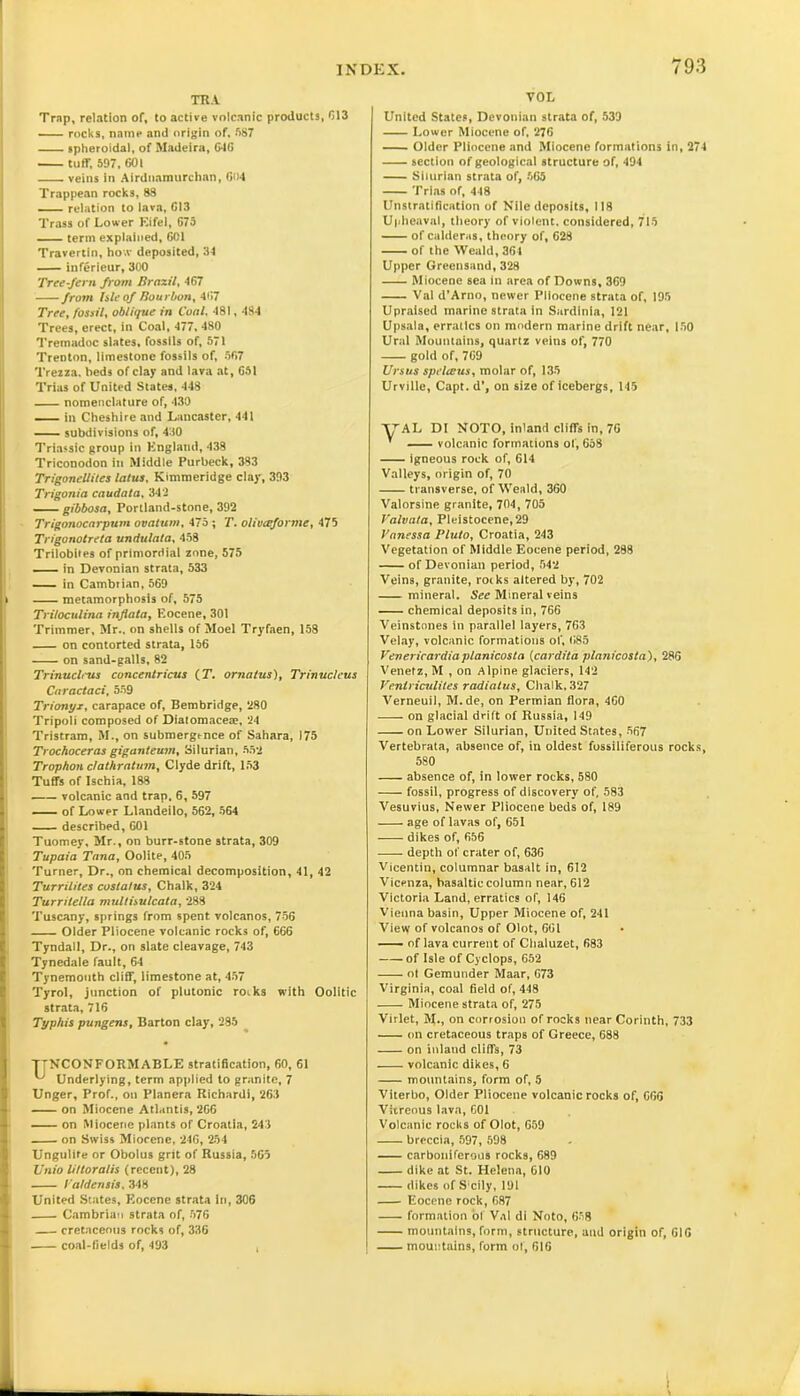TRA Trap, relation of, to active volcanic products, 013 —- rocks, name and origin of, 087 spheroidal, of Madeira, 646 tuff, 597, 601 veins in Airduamurchan, GU4 Trappean rocks, 88 — relation to lava, 613 Trass of Lower Eifel, C75 term explained, 601 Travertin, ho.v deposited, 34 inferieur, 300 Tree-fern from Brazil, 467 from hie of Bourbon, 467 Tree, fossil, oblique in Coal, 481, 484 Trees, erect, in Coal, 477, 480 Tremadoc slates, fossils of, 571 Trenton, limestone fossils of, 567 Trezza, beds of clay and lava at, 651 Trias of United States, 448 nomenclature of, 430 in Cheshire and Lancaster, 441 subdivisions of, 430 Triassic group in England, 438 Triconodon in Middle Purbeck, 383 Trigonellites latus, Kimmeridge clay, 393 Trigonia caudata, 342 gibbosa, Portland-stone, 392 Trigojiocarpum ova turn, 475 ; T. oliuaforme, 475 Trigonotreta undulata, 458 Trilobites of primordial zone, 575 —- in Devonian strata, 533 in Cambrian, 569 metamorphosis of, 575 Triloculina inflata. Eocene, 301 Trimmer, Mr., on shells of Moel Tryfaen, 158 on contorted strata, 156 on sand-galls, 82 Trinucleus concentricus (T. ornatus). Trinucleus Caractaci, 559 Trionyx, carapace of, Bern bridge, 280 Tripoli composed of Diatomaceae, 24 Tristram, M., on submergence of Sahara, 175 Trochoceras giganteum, Silurian, 552 Trophon clathratum, Clyde drift, 153 Tuffs of Ischia, 188 volcanic and trap, 6, 597 of Lower Llandeilo, 562, 564 described, 601 Tuomey, Mr., on burr-stone strata, 309 Tupaia Tana, Oolite, 405 Turner, Dr., on chemical decomposition, 41, 42 Turr Hites costal us. Chalk, 324 Turritella multisulcata, 288 Tuscany, springs from spent volcanos, 756 Older Pliocene volcanic rocks of, 666 Tyndall, Dr., on slate cleavage, 743 Tynedale fault, 64 Tynemouth cliff, limestone at, 457 Tyrol, junction of plutonic roiks with Oolitic strata, 716 Typhis pungens, Barton clay, 285 TTNCONFORMABLE stratification, 60, 61 ^ Underlying, term applied to granite, 7 Unger, Prof., on Planera Richardi, 263 on Miocene Atlantis, 2G6 on Miocene plants of Croatia, 243 on Swiss Miocene, 24G, 254 Ungulite or Obolus grit of Russia, 565 Vnio littoralis (recent), 28 la/den sis, 348 United States, Eocene strata in, 306 Cambrian strata of, 57G cretaceous rocks of, 336 coal-fields of, 493 , VOL United States, Devonian strata of, 539 Lower Miocene of, 276 Older Pliocene and Miocene formations in, 274 section of geological structure of, 494 Silurian strata of, 565 Trias of, 448 Unstratification of Nile deposits, 118 Upheaval, theory of violent, considered, 715 of calderas, theory of, 628 of the Weald, 361 Upper Greensand, 328 Miocene sea in area of Downs, 360 Val d’Arno, newer Pliocene strata of, 195 Upraised marine strata in Sardinia, 121 Upsala, erratics on modern marine drift near, 150 Ural Mountains, quartz veins of, 770 gold of, 7G9 Ursus spelteus, molar of, 135 Urville, Capt. d’, on size of icebergs, 145 ■y'AL DI NOTO, inland cliffs in, 76 ’ volcanic formations of, 658 igneous rock of, G14 Valleys, origin of, 70 transverse, of Weald, 360 Valorsine granite, 704, 705 Valvata, Pleistocene, 29 Vanessa Pluto, Croatia, 243 Vegetation of Middle Eocene period, 288 of Devonian period, 542 Veins, granite, roiks altered by, 702 mineral. See Mineral veins chemical deposits in, 766 Veinstones in parallel layers, 763 Velay, volcanic formations of, 685 Venericardiaplanicosta (cardita planicosta), 28G Venetz, M , on Alpine glaciers, 142 Ventriculites radiatus, Chalk, 327 Verneuil, M.de, on Permian flora, 4G0 on glacial drift of Russia, 149 on Lower Silurian, United States, 567 Vertebrata, absence of, in oldest fossiliferous rocks, 580 absence of, in lower rocks, 580 fossil, progress of discovery of, 583 Vesuvius, Newer Pliocene beds of, 189 age of lavas of, 651 dikes of, 656 depth of crater of, 636 Vicentin, columnar basalt in, 612 Vicenza, basaltic column near, 612 Victoria Land, erratics of, 146 Vienna basin, Upper Miocene of, 241 Vievy of volcanos of Olot, 661 of lava current of Chaluzet, 683 of Isle of Cyclops, 652 ot Gemunder Maar, 673 Virginia, coal field of, 448 Miocene strata of, 275 Virlet, M., on corrosion of rocks near Corinth, 733 on cretaceous traps of Greece, 688 on inland cliffs, 73 volcanic dikes, 6 mountains, form of, 5 Viterbo, Older Pliocene volcanic rocks of, 666 Vitreous lava, 601 Volcanic rocks of Olot, G59 breccia, 597, 598 carboniferous rocks, 689 dike at St. Helena, 610 dikes of Scily, 191 Eocene rock, 687 formation of Val di Noto, 658 mountains, form, structure, and origin of, 616 mountains, form of, 616
