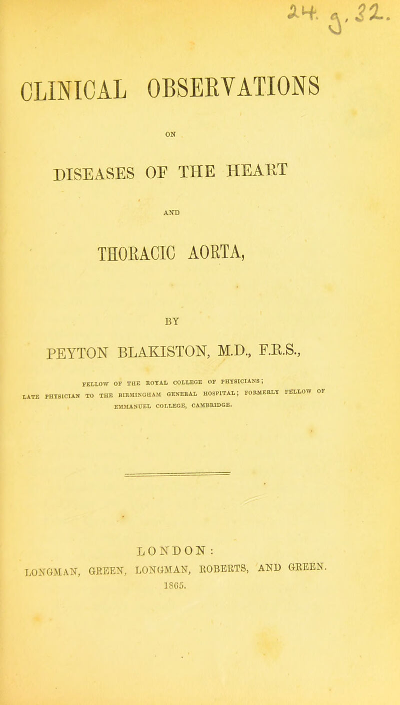 AH'. «, 21.. CLINICAL OBSERVATIONS ON DISEASES OF THE TIEAET THOEACIC AORTA, BY PEYTON BLAKISTON, M.D., F.KS., FELLOW OF THE BOTAL COLLEGE OF PHTSICIANS; LATE PHISICIAN TO THE BIBMINGHAM OENEBAL HOSPITAL; FOBMEBLT FELLOW OF EJLMASCEL COLLEGE, CAMBBIDGE. LONDON: LONGMAN, GREEN, LONGMAN, ROBERTS, AND GREEN. 1865.