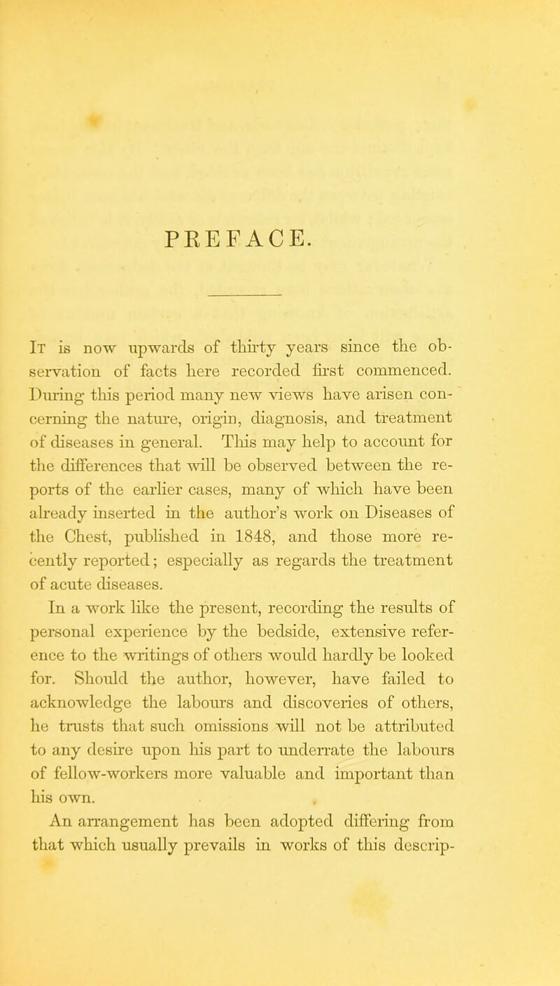 PREFACE. It is now xipwarcls of thii’ty years since the ob- servation of facts here recorded fh’st commenced. During this period many new views have arisen con- cerning the natm-e, origin, diagnosis, and treatment of diseases in general. Tliis may help to account for the differences that will be observed between the re- ports of the earher cases, many of which have been aheady inserted in the author’s work on Diseases of the Chest, published in 1848, and those more re- cently reported; especially as regards the treatment of acute diseases. In a work like the present, recording the results of personal experience by the bedside, extensive refer- ence to the waitings of others would hai’dly be looked for. Should the author, however, have failed to acknowledge the labours and discoveiies of others, he tnasts that such omissions will not be attributed to any desire upon his part to omderrate the labours of fellow-workers more valuable and important than his own. An arrangement has been adopted dififeiing from that which usually prevails in works of this descrip-