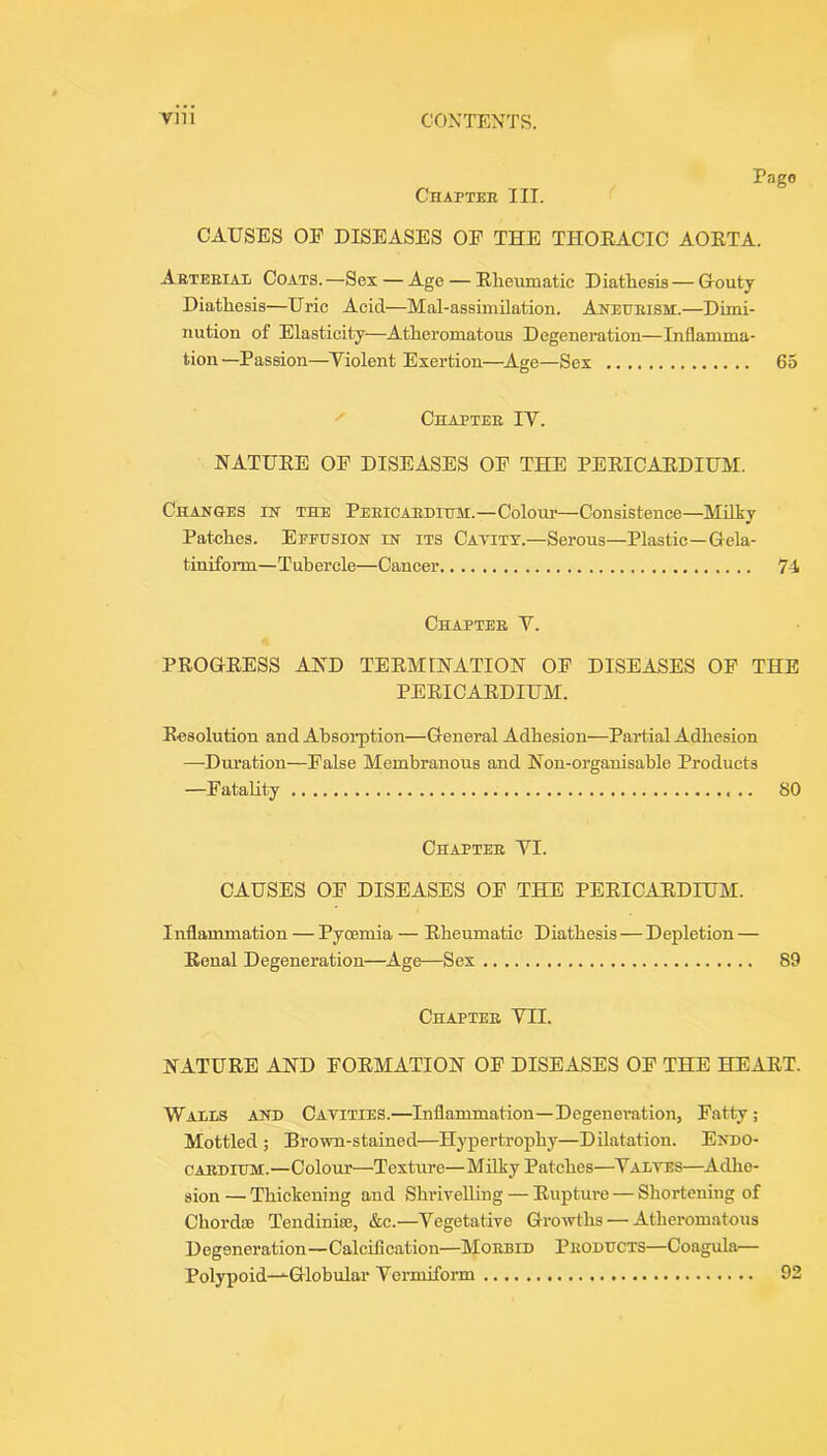 Chapteh III. Pago CAUSES OP DISEASES OP THE THOEACIC AOETA. Abteeial Coats. —Sex — Age — Eheumatic Diathesis — Gouty Diathesis—Uric Acid—Mal-assiniilation. Anexjeism.—Dimi- nution of Elasticity—Atheromatous Degenei’ation—Inflamma- tion—Passion—Violent Exertion—Age—Sex 65 ^ Chaptee IV. NATUEE OP DISEASES OP THE PEEICAEDIUM. Changes in the Peeicaedittm.—Colour—Consistence—Milky Patches. Epfusion in its Catitt.—Serous—Plastic—Gela- tiniform—Tubercle—Cancer 74 Chaptee V. PEOGEESS AJSTD TEEMINATIOH OP DISEASES OP THE PEEICAEDIUM. Eesolution and Absorption—General Adhesion—Partial Adhesion —Dm’ation—Palse Membranous and Hon-organisable Products —Patahty 80 Chaptee VI. CAUSES OP DISEASES OP THE PEEICAEDIUM. Inflammation — Pyoemia — Eheumatic Diathesis — Depletion — Eenal Degeneration—^Age—Sex 89 Chaptee VII. NATUEE AND POEMATION OP DISEASES OP THE HEAET. Wails ahd Cavities.—Inflammation—Degeneration, Patty; Mottled ; Brown-stained—Hypertrophy—Dilatation. Endo- OAEDIUM.—Colour—Texture—Milky Patches—^Valves—Adhe- sion — Thickening and Shrivelling — Euptin-e — Shortening of Chordae Tendiniae, &c.—Vegetative Growths — Atheromatous Degeneration—Calcification—Moebid Peoducts—Coagula— Polypoid—^Globular Vermiform 92