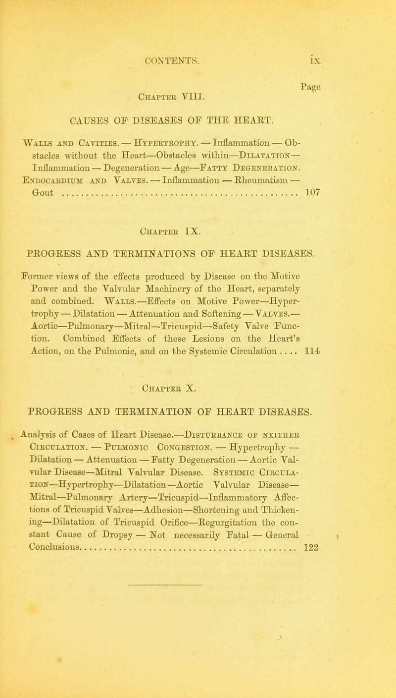 ClIAl’TKK VIII. Page CAUSES OP DISEASES OP THE HEAET. Walls axd Cavities. — Hyperteophy. — Inflammation — Ob- stacles without the Heart—Obstacles within—Dilatation— Inflammation — Degeneration — Age—Patty Degeneration. Endocardium and Valves. — Inflammation — Ehoumatism — Gout 107 Chapter IX. PEOGEESS AND TEEMINATIONS OP HEAET DISEASES. Pormer views of the efiects produced by Disease on the Motive Power and the Valvidar Machinery of the Heart, separately and combined. Walls.—Efiects on Motive Power—Hyper- trophy — Dilatation — Attenuation and Softening — Valves.— Aortic—Pulmonary—Mitral—Tricuspid—Safety Valve Func- tion. Combined EflTects of these Lesions on the Heart’s Action, on the Pulmonic, and on the Systemic Circulation .... 114 Chapter X. PEOGEESS AND TEEMINATION OP HEAET DISEASES. Analysis of Cases of Heart Disease.—Disturbance oe neither Circulation. — Pulmonic Congestion. — Hypertrophy — Dilatation — Attenuation — Patty Degeneration — Aortic Val- vular Disease—Mitral Valvular Disease. Systemic Circula- tion—Hypertrophy—Dilatation—Aortic Valvular Disease— Mitral—Pulmonary Artery—Tricuspid—Inflammatory Affec- tions of Tricuspid Valves—Adhesion—Shortening and Thicken- ing—Dilatation of Tricuspid Orifice—Eegiu’gitation the con- stant Cause of Dropsy — Not necessarily Fatal — General Conelusious 122