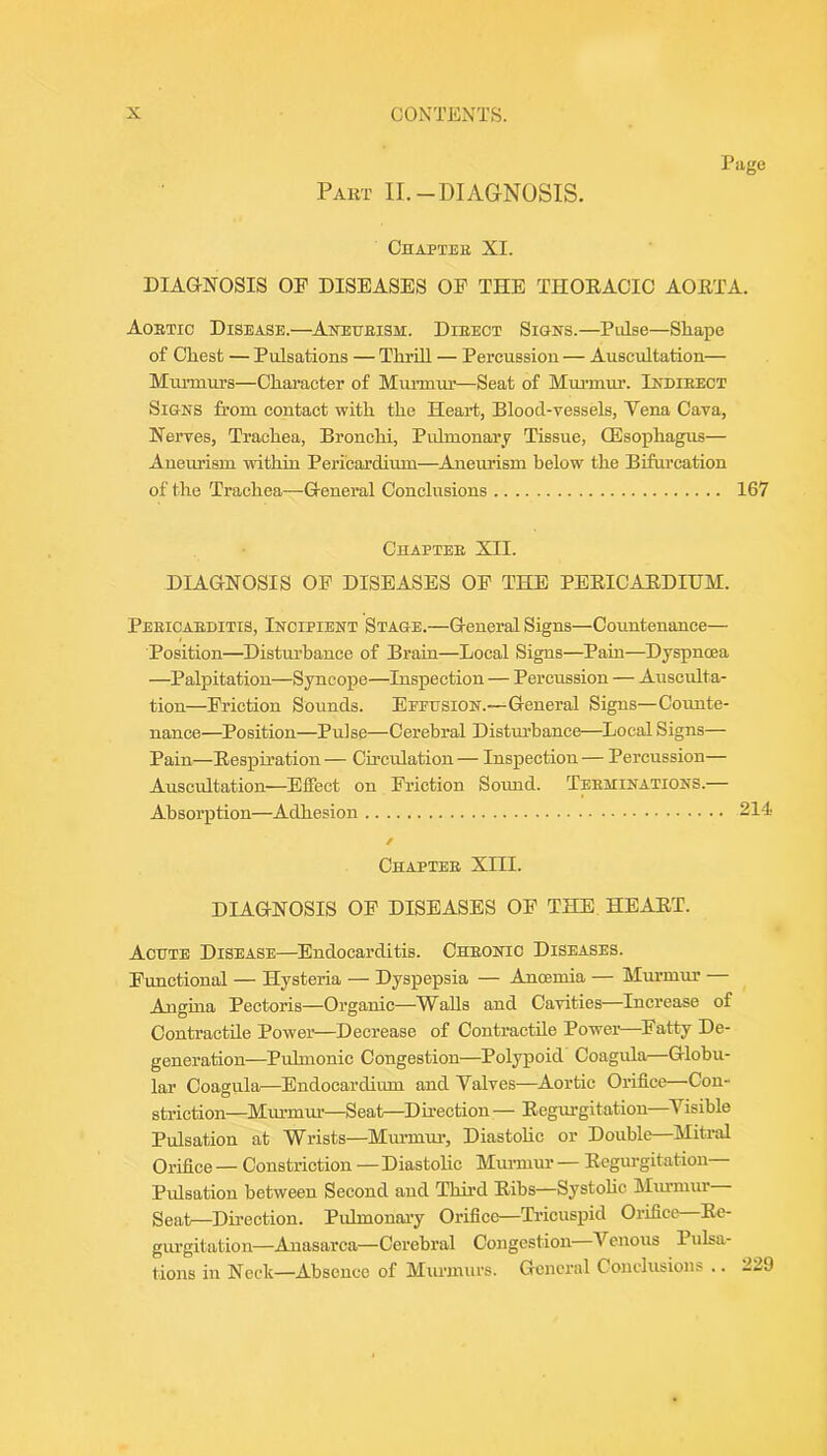 Page Pakt II.-diagnosis. Chaptee XL DIAGNOSIS OP DISEASES OE THE THOEACIC AOETA. Aostio Disease.—Aneueism. Dieect Signs.—Pulse—Shape of Chest — Pulsations — Thrill — Percussion — Auscultation— Murmurs—Character of Mmamu’—Seat of Mm’mm’. Indieect Signs from contact with the Heart, Blood-vessOs, Vena Cava, Nerves, Trachea, Bronchi, Pulmonary Tissue, OEsophagus— Aneurism within Pericardium—Aneurism below the Bifurcation of the Trachea—General Conclusions 167 Chapteb XII. DIAGNOSIS OP DISEASES OP THE PEEICAEDIUM. Peeicaeditis, Incipient Stage.—General Signs—Countenance— Position—Disturbance of Brain—Local Signs—Pain—Dyspnoea —Palpitation—Syncope—Inspection — Percussion — Ausculta- tion—Priction Sounds. Efpusion.—General Signs—Coimte- nance—Position—Pulse—Cerebral Disturbance—^Local Signs— Pain—Eespiration — Circulation — Inspection — Percussion— Auscultation—Effect on Priction Sound. Teeminations.— Absorption—Adhesion 214 / Chaptee XIII. DIAGNOSIS OP DISEASES OP THE. HEAET. Acute Disease—Endocarditis. Cheonio Diseases. Punctional — Hysteria — Dyspepsia — Anoemia — Murmur — Angina Pectoris—Organic—Walls and Cavities—Increase of Contractile Power—Decrease of Contractile Power Patty De- generation—Pulmonic Congestion—Polypoid Coagula—Globu- lar Coagula—Endocardium and Valves—Aortic Orifice—Con- striction—Miu-mui-—Seat—Direction — Eegm>gitation—^Visible Pulsation at Wrists—Muimui’, Diastohc or Double—Mitral Orifice — Constriction — Diastolic Murmur — Eegui’gitation Pulsation between Second and Third Eibs—Systohc Miumur geatr—Direction. Pulmonai'y Orifico—Ti'icuspid Orifice—Ee- gurgitation—Anasarca—Cerebral Congestion—A'^enous Pulsa- tions in Neck—Absence of Murmurs. General Conclusions .. 229