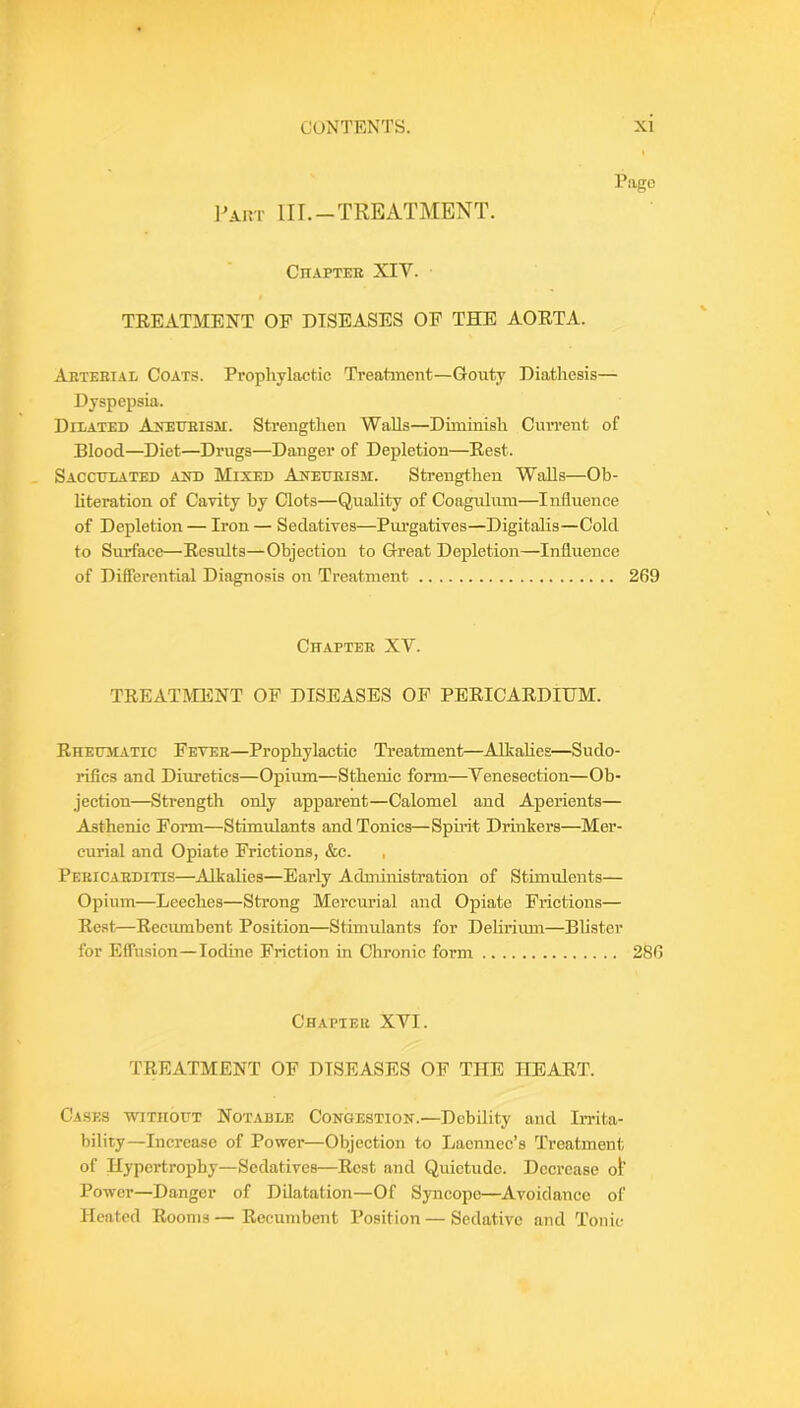 Pago l^AiM' III.-TREATMENT. CnAPTEE XIV. TREATMENT OF DISEASES OP THE AORTA. Arteei.\l Coats. Prophylactic Treatment—Gouty Diathesis— Dyspepsia. Dilated Anedeism. Strengthen Walls—Diminish Current of Blood—Diet—Drugs—Danger of Depletion—Rest. Sacculated aitd Mixed Axeueism. Strengthen Walls—Ob- literation of Cavity by Clots—Quality of Coagulum—Influence of Depletion — Iron — Sedatives—Pm’gatives—Digitalis—Cold to Surface—Results—Objection to Great Depletion—Influence of Differential Diagnosis on Treatment 269 Chaptee XV. TREATMENT OF DISEASES OF PERICARDIUM. RHEmiATic Fetee—Prophylactic Treatment—Alkalies—Sudo- rifics and Diuretics—Opium—Sthenic form—Venesection—Ob- jection—Strength only apparent—Calomel and Aperients— Asthenic Form—Stimulants and Tonics—Spmt Drinkers—Mer- curial and Opiate Frictions, &c. , Peeicaeditis—Alkalies—Early Administi’ation of Stimulents— Opium—Leeches—Strong Mercurial and Opiate Frictions— Rest—Recumbent Position—Stimulants for Delirimn—Blister for Effusion—Iodine Friction in Chronic form 286 Chaptee XVI. TREATMENT OF DISEASES OF THE HEART. Cases without Notable Congestion.—Debility and Imta- bility—Increase of Power—Objection to Laennec’s Treatment of Hypertrophy—Sedatives—Rest and Quietude. Decrease ot’ Power—Danger of Dilatation—Of Syncope—^Avoidance of Heated Rooms — Recumbent Position — Sedative and Tonic