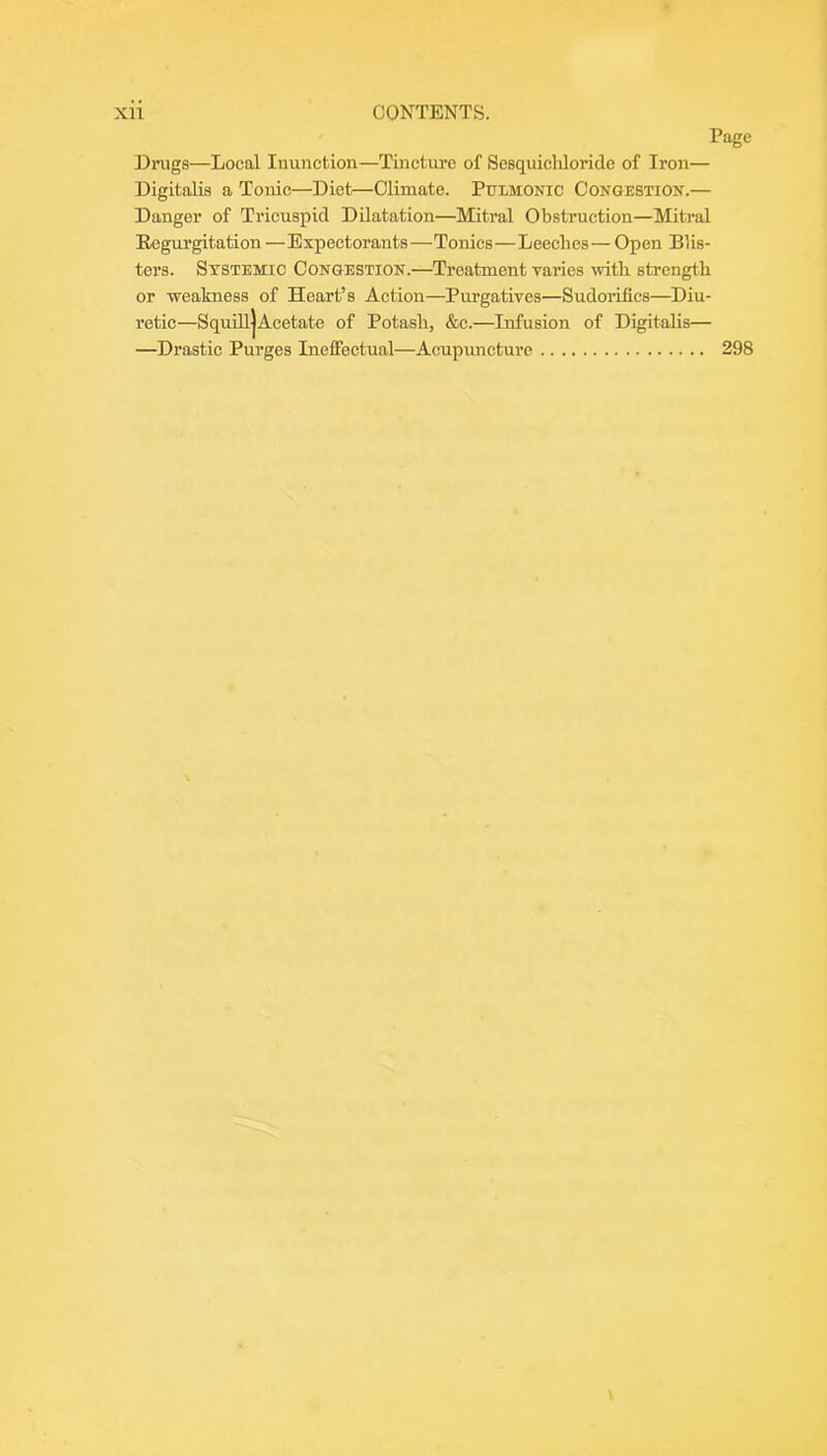 Page Dings—Local Inunction—Tincture of Sesquicliloride of Iron— Digitalis a Tonic—Diet—Climate. Pulmonic Congestion.— Danger of Trieuspicl Dilatation—Mitral Obstruction—Mitral Eegurgitation —Expectorants—Tonics—Leeches— Open Blis- ters. Systemic Congestion.—Treatment varies ivith strength or weakness of Heart’s Action—Purgatives—Sudorifics—Diu- retic—SquiUjAcetate of Potash, &c.—Infusion of Digitalis— —Drastic Purges Ineffectual—Acupuncture 298