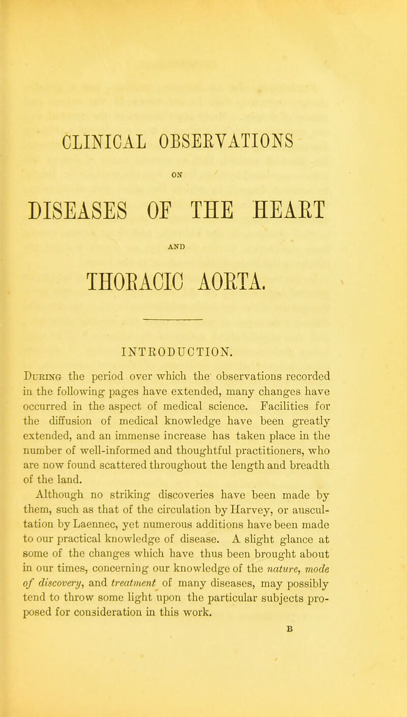 CLINICAL OBSERVATIONS ON DISEASES OE THE HEAET During the peiiod over which the observations recorded in the following pages have extended, many changes have occurred in the aspect, of medical science. Facilities for the diffusion of medical knowledge have been greatly extended, and an immense increase has taken place in the number of well-informed and thoughtful practitioners, who are now found scattered throughout the length and breadth of the land. Although no striking discoveries have been made by them, such as that of the circulation by Harvey, or auscul- tation byLaennec, yet numerous additions have been made to our practical knowledge of disease. A slight glance at some of the changes which have thus been brought about in our times, concerning our knowledge of the nature, mode of discovery, and treatment of many diseases, may possibly tend to throw some light upon the particular subjects pro- posed for consideration in this work. AORTA. INTRODUCTION. B