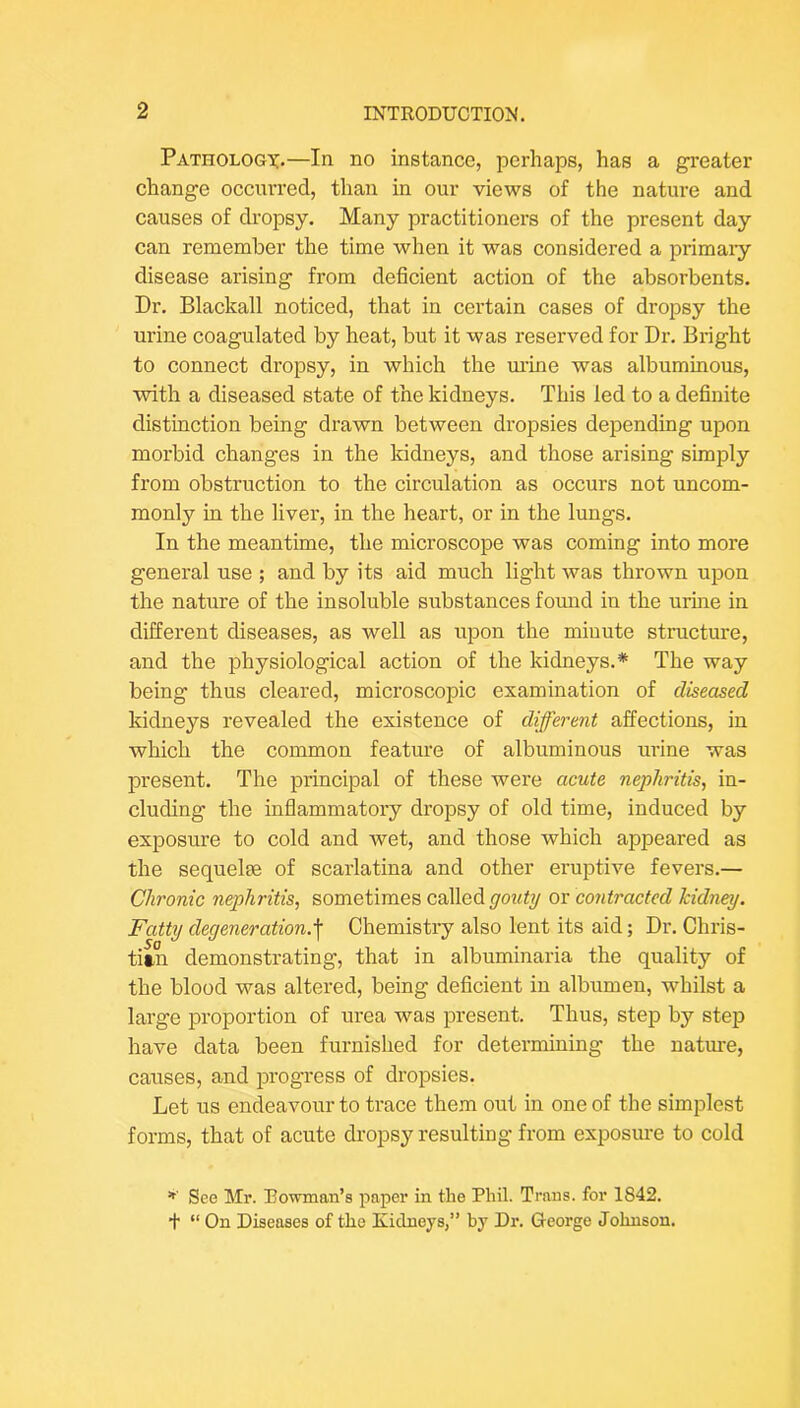 Pathologx.—In no instance, perhaps, has a greater change occurred, than in our views of the nature and causes of dropsy. Many practitioners of the present day can remember the time when it was considered a primary disease arising from deficient action of the absorbents. Dr. Blackall noticed, that in certain cases of dropsy the urine coagulated by heat, but it was reserved for Dr. Bright to connect dropsy, in which the ui-ine was albuminous, with a diseased state of the kidneys. This led to a definite distinction being drawn between dropsies dejoending upon morbid changes in the kidneys, and those arising simjjly from obstruction to the circulation as occurs not uncom- monly in the liver, in the heart, or in the lungs. In the meantime, the microscope was coming into more general use ; and by its aid much light was thrown upon the nature of the insoluble substances fomid in the urine in different diseases, as well as upon the minute structure, and the physiological action of the kidneys.* The way being thus cleared, microscopic examination of diseased kidneys revealed the existence of different affections, in which the common feature of albuminous urine was present. The principal of these were acute nephritis, in- cluding the inflammatory dropsy of old time, induced by exposure to cold and wet, and those which appeared as the sequelm of scarlatina and other eruptive fevers.— Chronic nephritis, sometimes called gouty or contracted kidney. Fatty degeneration.^ Chemistry also lent its aid; Dr. Chris- titn demonstrating, that in albuminaria the quality of the blood was altered, being deficient in albumen, whilst a large proportion of urea was present. Thus, step by step have data been furnished for determining the nature, causes, and progress of dropsies. Let us endeavour to trace them out in one of the simplest forms, that of acute dropsy resulting from exposm-e to cold See Mr. Rowman’s paper in the Phil. Trans, for 1842. t “ On Diseases of the Kidneys,” by Dr. George Johnson.