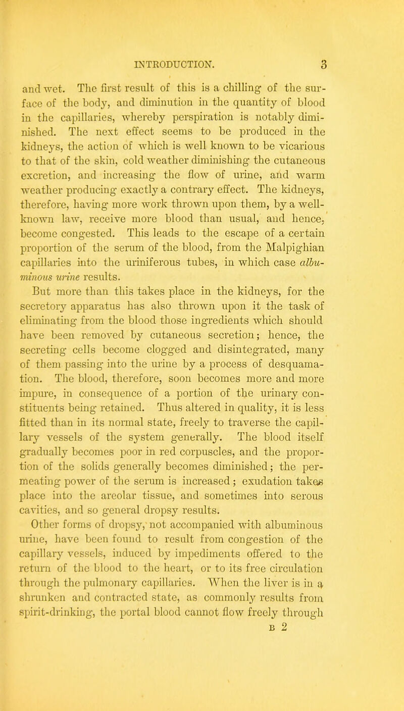 and wet. The first result of this is a chilling of the sur- face of the body, aud diminution in the quantity of blood in the capillaries, whereby perspiration is notably dimi- nished. The next effect seems to be produced in the kidneys, the action of which is Avell known to be vicarious to that of the skin, cold weather diminishing the cutaneous excretion, and increasing the flow of urine, and warm weather producing exactly a contrary effect. The kidneys, therefore, having more work thrown upon them, by a well- known law, receive more blood than usual, aud hence, become congested. This leads to the escape of a certain proportion of the serum of the blood, from the Malpighian capillaries into the uriniferous tubes, in which case albu- minous urine results. But more than this takes place in the kidneys, for the secretory apparatus has also thrown upon it the task of eliminating from the blood those ingredients which should have been removed by cutaneous secretion; hence, the secreting cells become clogged aud disintegrated, many of them passing into the urine by a process of desquama- tion. The blood, therefore, soon becomes more and more impure, in consequence of a portion of the urinary con- stituents being retained. Thus altered in quality, it is less fitted than in its normal state, freely to traverse the capil- lary vessels of the system generally. The blood itself gradually becomes poor in red corpuscles, and the propor- tion of the solids generally becomes diminished; the per- meating power of the serum is increased ; exudation takes place into the areolar tissue, and sometimes into serous cavities, and so general dropsy results. Other forms of dropsy,'not accompanied with albuminous urine, have been found to result from congestion of the capillary vessels, induced by impediments offered to the return of the blood to the heart, or to its free circulation through the pulmonary capillaries. When the liver is in q, shrunken and contracted state, as commonly results from spirit-drinking, the iwrtal blood camiot flow freely through B 2