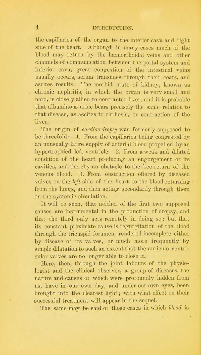 the capillai'ies of the organ to the inferior cava and right side of the heart. Although in many cases much of the blood may return by the hsemorrhoidal veins and other channels of communication between the portal system and inferior cava, great congestion of the intestinal veins usually occurs, seram transudes through tlieir coats, and ascites results. The morbid state of kidney, known as chronic nephritis, in which the organ is very small and hard, is closely allied to contracted liver, and it is probable that albuminous urine bears precisely the same relation to that disease, as ascites to cirrhosis, or contraction of the liver. The origin of cardiac dropsy was formerly supposed to be threefold:—1. From the cainllaries being congested by an unusually large supply of arterial blood propelled by an hj^pertrophied left ventricle. 2. From a weak and dilated condition of the heart producing an engorgement of its cavities, and thereby an obstacle to the free return of the venous blood. 3. From obstruction offered by diseased valves on the left side of the heart to the blood returning from the limgs, and then acting secondarily through them on the systemic circulation. It will be seen, that neither of the first two supposed causes are instrumental in the production of dropsy, and that the third only acts remotely in doing so; but that its constant proximate cause is regurgitation of the blood through the tricuspid foramen, rendered incomplete either by disease of its valves, or much more frequently by simple dilatation to such an extent that the auriculo-ventri- cular valves are no longer able to close it. Here, then, through the joint labours of the physio- logist and the clinical observer, a group of diseases, the nature and causes of which were profoundly hidden from us, have in our own day, and under our own eyes, been brought into the clearest light; wdth what effect on their successful treatment will appear in the sequel. The same may be said of those cases in which blood is