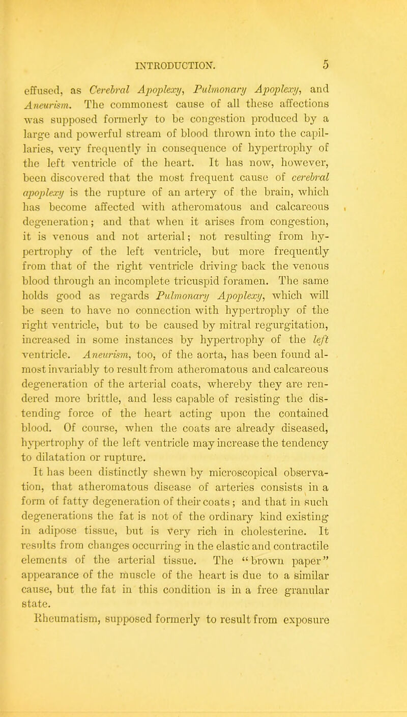 effused, as Cerebral Apopleocy, Pulmonary Apoplexy, and Aiieurism. The commonest cause of all these affections was supposed formerly to be congestion produced by a large and powerful stream of blood thrown into the capil- laries, very frequently in consequence of hypertrophy of the left ventricle of the heart. It has now, however, been discovered that the most frequent cause of cerebral apoplexy is the rupture of an artery of the brain, which has become affected with atheromatous and calcareous degeneration; and that when it arises from congestion, it is venous and not arterial; not resulting from hy- pertrophy of the left ventricle, but more frequently from that of the right ventricle driving back the venous blood through an incomplete tricuspid foramen. The same holds good as regards Pulmonamj Apoplexy, which will be seen to have no connection with hypertrophy of the right ventricle, but to be caused by mitral regurgitation, increased in some instances by hypertrophy of the left ventricle. Aneurism, too, of the aorta, has been found al- most invariably to result from atheromatous and calcareous degeneration of the arterial coats, whereby they are ren- dered more brittle, and less capable of resisting the dis- tending force of the heart acting upon the contained blood. Of course, when the coats are akeady diseased, hypertrophy of the left ventricle may increase the tendency to dilatation or rupture. It has been distinctly shewn by microscopical observa- tion, that atheromatous disease of arteries consists^in a form of fatty degeneration of their coats ; and that in such degenerations the fat is not of the ordinary kind existing in adipose tissue, but is ■\^ery rich in cholesterine. It results from changes occurring in the elastic and contractile elements of the arterial tissue. The “brown paper” appearance of the muscle of the heart is due to a similar cause, but the fat in this condition is in a free granular state. Rheumatism, supposed formerly to result from exposure