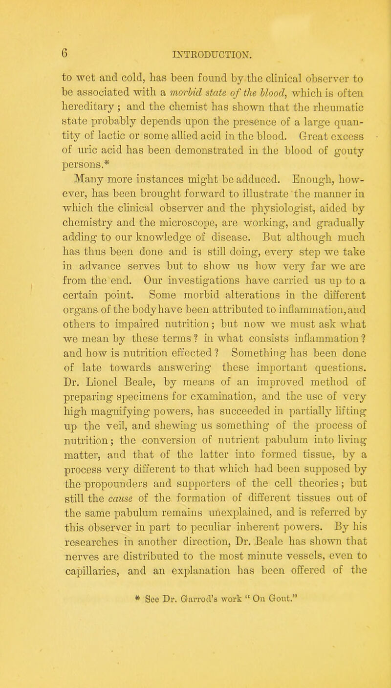 to wet and cold, has been found by the clinical obsci’ver to be associated with a morbid state of the bloody which is often hereditary ; and the chemist has shown that the rheumatic state probably depends upon the presence of a large quan- tity of lactic or some allied acid in the blood. Great excess of uric acid has been demonstrated in the blood of gouty persons.* Many more instances might be adduced. Enough, how- ever, has been brought forward to illustrate the manner in which the clinical observer and the physiologist, aided by chemistry and the microscope, are worldng, and gradually adding to our knowledge of disease. But although much has thus been done and is still doing, every step we take in advance serves but to show us how veiy far we are from the end. Our investigations have carried us up to a certain point. Some morbid alterations in the different organs of the body have been attributed to inflammation, and others to impaired nutrition; but now we must ask what we mean by these terms ? in what consists inflammation ? and how is nutrition effected ? Something has been done of late towards answering these important questions. Dr. Lionel Beale, by means of an improved method of preparing specimens for examination, and the use of very high magnifying powers, has succeeded in partially lifting up the veil, and shewing us something of the process of nutrition; the conversion of nutrient pabulum into living matter, and that of the latter into formed tissue, bj’’ a process very different to that which had been supposed by the propounders and supporters of the cell theories; but still the cause of the formation of different tissues out of the same pabulum remains unexplained, and is referred by this observer in part to peculiar inherent powers. By his researches in another direction, Dr. Beale has shown that nerves are distributed to the most minute vessels, even to capillaries, and an explanation has been offered of the * See Dr. GavroiVs work “ Oa Gout.”