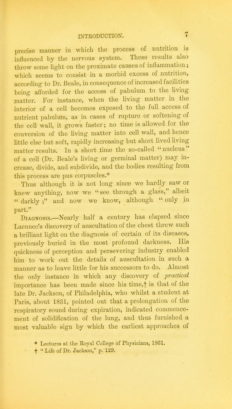 precise manner in which the process of nutrition is influenced by the nervous system. These results also throw some light on the proximate causes of inflammation; whicli seems to consist in a morbid excess of nutrition, according to Dr. Beale, in consequence of increased facilities being afforded for the access of pabulum to the living matter. For instance, when the living matter in the interior of a cell becomes exposed to the full access of nutrient pabulum, as in cases of rupture or softening of the cell wall, it grows faster; no time is allowed for the conversion of the living matter into cell wall, and hence little else but soft, rapidly increasing but short lived living matter results. In a short time the so-called “ nucleus of a cell (Dr. Beale’s living or germinal matter) may in- crease, divide, and subdivide, and the bodies resulting from this process ai*e pus corpuscles.* Thus although it is not long since we hardly saw or knew anything, now we “see through a glass,” albeit “ darkly and now we know, although “ only in part.” Diagnosis.—Nearly half a century has elapsed since Laennec’s discovery of auscultation of the chest threw such a brilliant light on the diagnosis of certain of its diseases, previously buried in the most profound darkness. His quickness of perception and persevering industry enabled him to work out the details of auscultation in such a manner as to leave little for his successors to do. Almost the only instance in which any discovery of i^ractical importance has been made since his time,| is that of the late Dr. Jackson, of Philadelphia, who whilst a student at Paris, about 1831, pointed out that a prolongation of the respiratory sound during expiration, indicated commence- ment of solidification of the lung, and thus furnished a most valuable sign by which the earliest approaches of * Lectures at the Royal College of Physicians, 1861. + “ Life of Dr. Jackson,” p. 129.