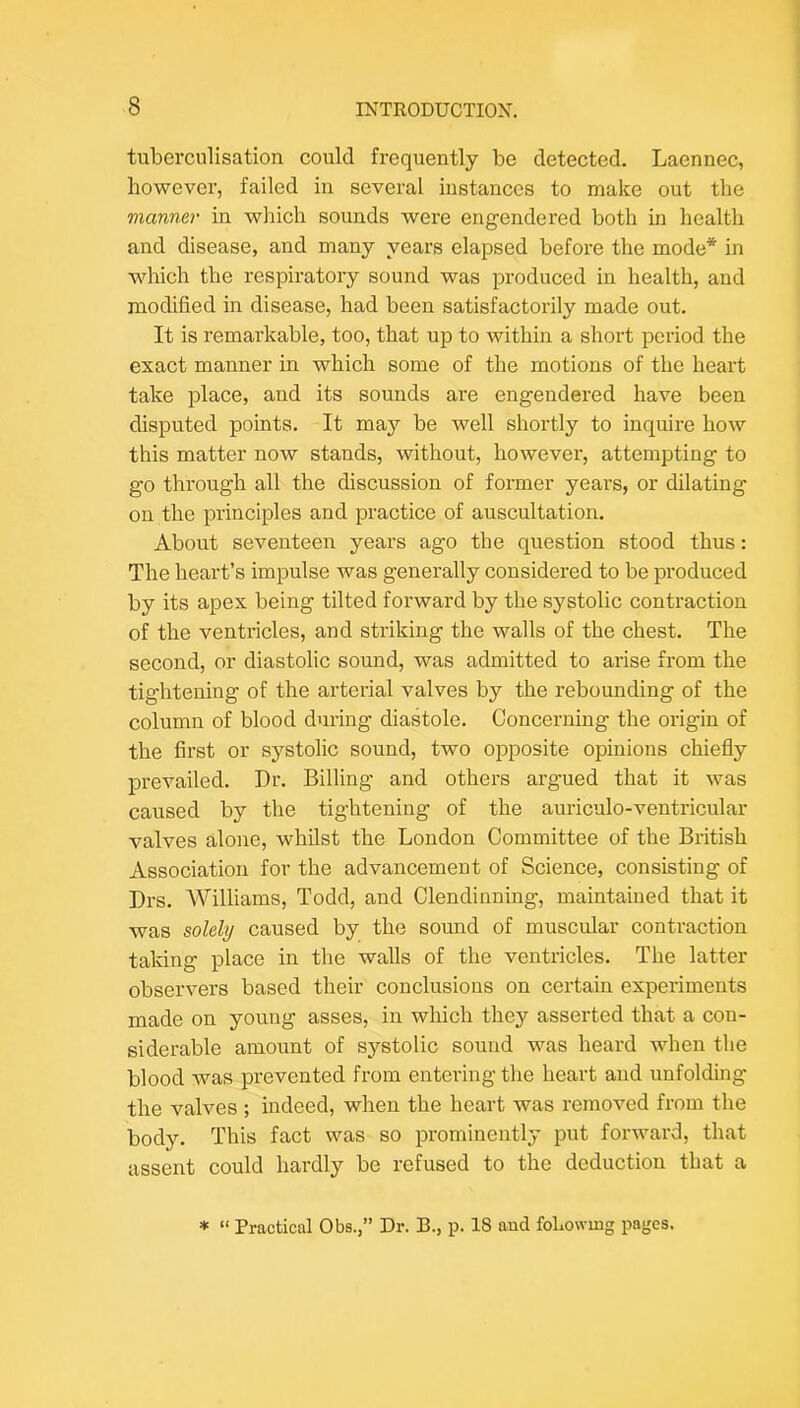 tuberculisation could frequently be detected. Laennec, however, failed in several instances to make out the manner in which sounds were engendered both in health and disease, and many years elapsed before the mode* in which the respiratory sound was produced in health, and modified in disease, had been satisfactorily made out. It is remarkable, too, that up to within a short period the exact manner in which some of the motions of the heart take place, and its sounds are engendered have been disputed points. It may be well shortly to inquire how this matter now stands, without, however, attempting to go through all the discussion of former years, or dilating on the principles and practice of auscultation. About seventeen years ago the question stood thus: The heart’s impulse was generally considered to be produced by its apex being tilted forward by the systolic contraction of the ventricles, and striking the walls of the chest. The second, or diastolic sound, was admitted to arise from the tightening of the arterial valves by the rebounding of the column of blood during diastole. Concerning the origin of the first or systolic sound, two opposite opinions chiefly prevailed. Dr. Billing and others argued that it was caused by the tightening of the auriculo-ventricular valves alone, whilst the London Committee of the British Association for the advancement of Science, consisting of Drs. Williams, Todd, and Clendinning, maintained that it was solely caused by the somid of muscular contraction taking place in the walls of the ventricles. The latter observers based their conclusions on certain experiments made on young asses, in which they asserted that a con- siderable amount of sj^stolic sound was heard when tlie blood was prevented from entering the heart and unfolding the valves ; indeed, when the heart was removed from the body. This fact was so prominently put forward, that assent could hardly be refused to the deduction that a * “ Practical Obs.,” Dr. B., p. 18 and foLowing pages.