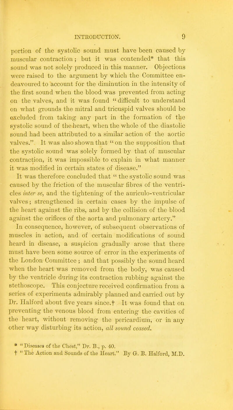 portion of the systolic sound must have been caused by muscular contraction; but it was contended* that this sound was not solely produced in this manner. Objections were raised to the argument by which the Committee en- deavoured to account for the diminution in the intensity of the first soimd when the blood was prevented from acting on the valves, and it was found “ difficult to understand on what gToimds the mitral and tricuspid valves sliould be excluded from taking any part in the formation of the systolic sound of the heart, when the whole of the diastolic sound had been attributed to a similar action of the aortic valves.”. It was also shown that “on the supposition that the systolic sound was solely formed by that of muscular contraction, it was impossible to explain in what manner it was modified in certain states of disease.” It was therefore concluded that “ the systolic sound was caused by the friction of the muscular fibres of the ventri- cles inter se, and the tig'htening of the auriculo-ventricular valves; strengthened in certain cases by the impulse of the heart against the ribs, and by the collision of the blood against the orifices of the aorta and pulmonary artery.” In consequence, however, of subsequent observations of muscles in action, and of certain modifications of sound heard in disease, a suspicion gradually arose that there must have been some som-ce of error in the experiments of the London Committee ; and that possibly the sound heard when the heart was removed from the body, was caused by the ventricle during its contraction rubbing against the stethoscope. This conjecture received confirmation from a series of experiments admirably planned and carried out by Dr. Halford about five years since.t It was found that on preventing the venous blood from entering the cavities of the heart, without removing the pericardium, or in any other way disturbing its action, all sound ceased. * “Diseases of the Chest,” Dr. B., p. 40. t “ The Action and Sounds of the Heart.” By G. B. Halford, M.D.