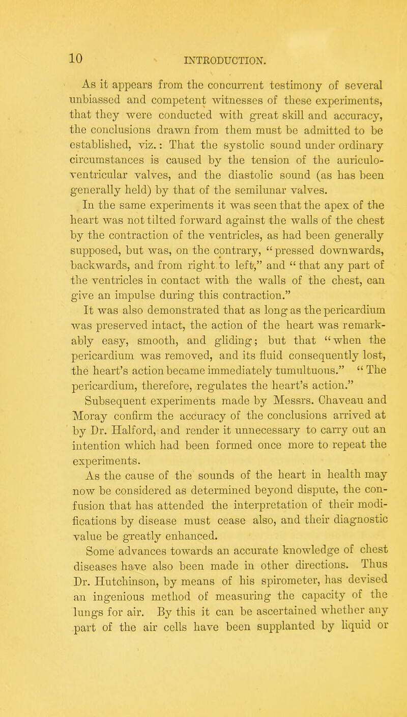As it appears from the concurrent testimony of several unbiassed and competent witnesses of these experiments, that they were conducted with great skill and accuracy, the conclusions drawn from them must be admitted to be established, viz.: That the systolic sound under ordinary circumstances is caused by the tension of the auriculo- ventricular valves, and the diastolic sound (as has been generally held) by that of the semilunar valves. In the same experiments it was seen that the apex of the heart was not tilted forward against the walls of the chest by the contraction of the ventricles, as had been generally supposed, but was, on the contrary, “ pressed downwards, backwards, and from right, to left,” and “ that any part of the ventricles in contact with the walls of the chest, can give an impulse during this contraction.” It was also demonstrated that as long as the pericardium was preserved intact, the action of the heart was remark- ably easy, smooth, and gliding; but that “when the pericardium was removed, and its fluid consequently lost, the heart’s action became immediately tumultuous.” “ The pericardium, therefore, regulates the heart’s action.” Subsequent experiments made by Messrs. Chaveau and IMoray confirm the accuracy of the conclusions arrived at by Dr. Halford, and render it unnecessary to carry out an intention which had been formed once more to repeat the experiments. As the cause of the sounds of the heart in health may now be considered as determined beyond dispute, the con- fusion that has attended the interpretation of their modi- fications by disease must cease also, and their diagnostic value be greatly enhanced. Some advances towards an accurate knowledge of chest diseases have also been made in other directions. Thus Dr. Hutchinson, by means of his spirometer, has devised an ingenious method of measuring the capacity of the lungs for air. By this it can be ascertained whether any part of the air cells have been supplanted by liquid or