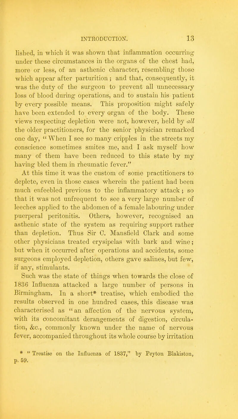 lislied, in which it was shown that inflammation occurring- under tlicse circumstances in the organs of the chest had, more or less, of an asthenic character, resembling those which appear after parturition ; and that, consequently, it was the duty of the surgeon to prevent all unnecessary loss of blood during operations, and to sustain his patient by every possible means. This proposition might safely have been extended to evei-y organ of the body. These views respectmg depletion were not, however, held by all the older practitioners, for the senior physician remarked one day, “When I see so many cripples in the streets my conscience sometimes smites me, and I ask myself how many of them have been reduced to this state by my having bled them in rheumatic fever.” At this time it was the custom of some iDi-actitioners to deplete, even in those cases wherein the patient had been much enfeebled previous to the inflammatory attack; so that it was not unfrequent to see a very large number of leeches applied to the abdomen of a female labouring under puerperal peritonitis. Others, however, recognised an asthenic state of the system as requirmg support rather than depletion. Thus Sir C. Mansfield Clark and some other physicians treated erysipelas with bark and wine; but when it occurred after operations and accidents, some surgeons employed depletion, others gave salines, but few, if any, stimulants. Such was the state of things when towards the close of 1836 Influenza attacked a large number of persons in Birmingham. In a short* treatise, which embodied the results observed in one hundred cases, this disease was characterised as “ an affection of the nervous system, with its concomitant derangements of digestion, circula- tion, &c., commonly known under the name of nervous fever, accompanied throughout its whole com-se by irritation * “ Treatise on the Influenza of 1837,” by Peyton Blakiston, p. 59.