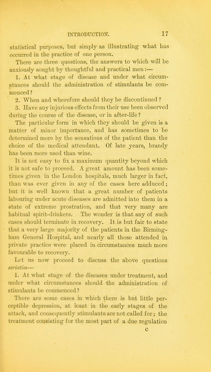 statistical purposes, but simply as illustrating wliat has occuiTcd in the practice of one person. There are three questions, the answers to which will be anxiously souglit by thoughtful and practical men:— 1. At what stage of disease and under what circum- stances should the administration of stimulants be com- menced? 2. When and wherefore should they be discontinued ? 3. Have any injurious effects from their use been observed during the course of the disease, or in after-life ? The particular form in which they should be given is a matter of minor importance, and has sometimes to be detennined more by the sensations of the patient than the choice of the medical attendant. Of late years, brandy has been more used than wine. It is not easy to fix a maximum quantity beyond which it is not safe to proceed. A great amount has been some- times given in the London hospitals, much larger in fact, than was ever given in any of the cases here adduced; but it is well known that a great number of patients labouring under acute diseases are admitted into them in a state of extreme prostration, and that very many are habitual spirit-drinkers. The wonder is that any of such cases should terminate in recovery. It is but fair to state that a very large majority of the patients in the Birming- ham General Hospital, and nearly all those attended in private practice were placed in circumstances much more favoiu’able to recovery. Let us now proceed to discuss the above questions seriatim— 1. At what stage of the diseases under treatment, and under what circumstances should the administration of stimulants be commenced? There are some cases in which there is but little per- ceptible depression, at least in the early stages of the attack, and consequently stimulants are not called for; the treatment consisting for the most part of a due regulation c