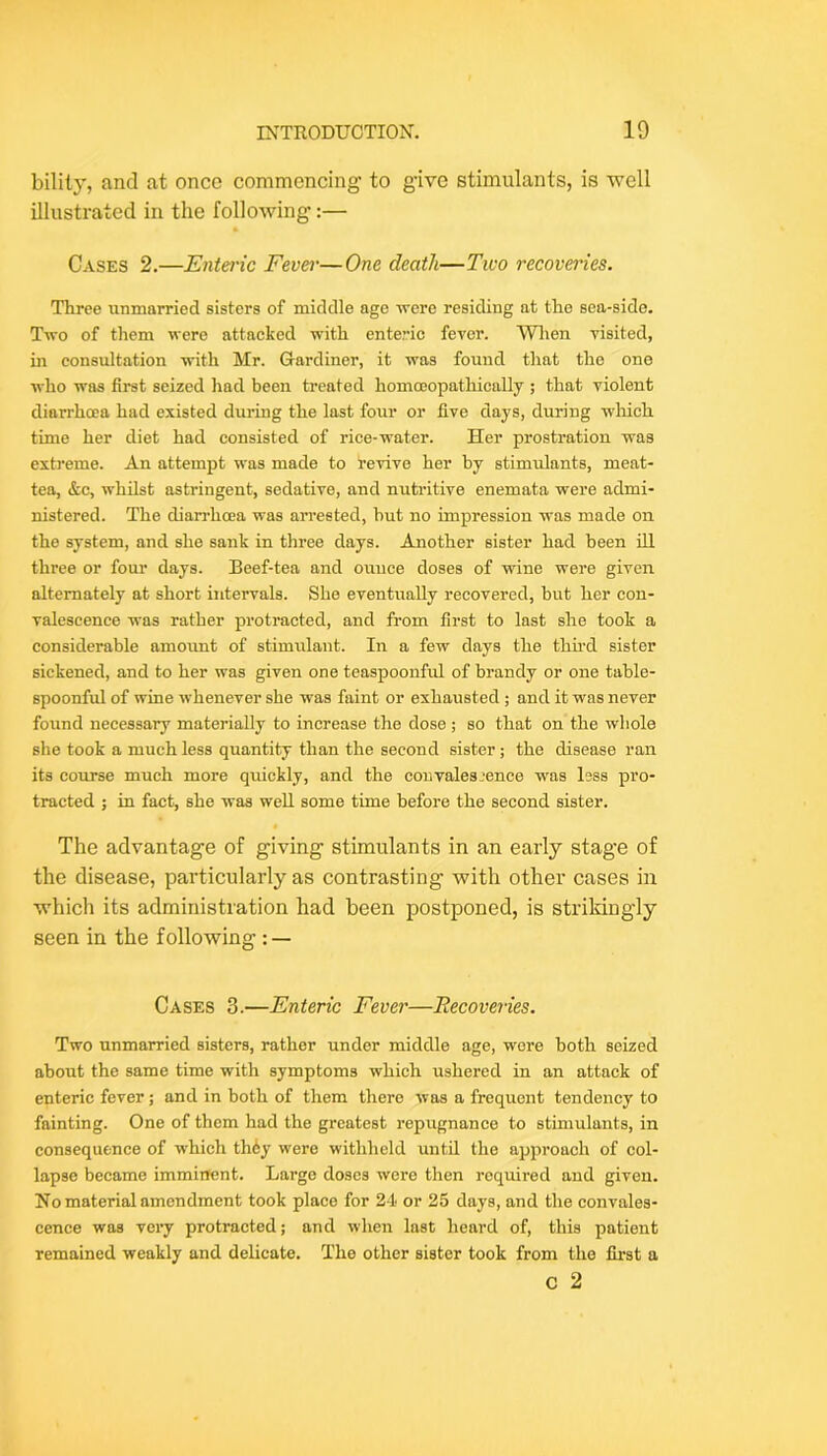 bilily, and at once commencing to give stimulants, is well illustrated in the following:— Cases 2.—Enteric Fever—One death—Tiuo recoveries. Three unmarried sisters of middle age -vrere residing at the sea-side. T-(to of them were attacked with enteric fever. Wlien visited, in consultation with Mr. Gardiner, it was found that the one who was first seized had been treated homojopathically ; that violent diarrhoea had existed during the last four or five days, during wliich time her diet had consisted of rice-water. Her prostration was extreme. An attempt was made to revive her by stimidants, meat- tea, &c, whilst astringent, sedative, and nutritive enemata vrere admi- nistered. The diari’hoea was arrested, but no impression was made on the system, and she sank in three days. Another sister had been ill three or four days. Beef-tea and ounce doses of wine were given alternately at short intervals. She eventually recovered, but her con- valescence was rather protracted, and from first to last she took a considerable amount of stimulant. In a few days the thii-d sister sickened, and to her was given one teaspoonful of brandy or one table- spoonful of wine whenever she was faint or exhausted ; and it was never found necessary materially to increase the dose ; so that on the whole she took a much less quantity than the second sister; the disease ran its course much more quickly, and the convalesjence was less pro- tracted ; in fact, she was well some time before the second sister. « The advantage of giving stimulants in an early stag’e of the disease, particularly as contrasting with other cases in which its administration had been postponed, is strikingly seen in the following : — Cases 3.—Enteric Fever—Recoveries. Two unmarried sisters, rather under middle age, wore both seized about the same time with symptoms which ushered in an attack of enteric fever; and in both of them there was a frequent tendency to fainting. One of them had the greatest repugnance to stimulants, in consequence of which th6y were withheld until the approach of col- lapse became imminent. Largo doses were then required and given. No material amendment took place for 24 or 25 days, and the convales- cence was very protracted; and when last heard of, this patient remained weakly and delicate. The other sister took from the first a c 2