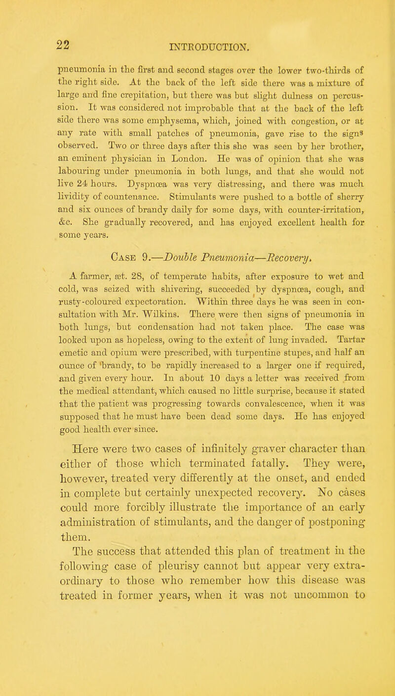 pneumonia in the first and second stages over the lower two-thirds of the right side. At the back of the left side there was a mixture of largo and fine crepitation, but there was but slight dulness on percus- sion. It was considered not improbable that at the back of the left side there was some emphysema, which, joined with congestion, or at aaiy rate with small patches of pneumonia, gave rise to the signs observed. Two or three days after this she was seen by her brother, an eminent physician in London. He was of opinion that she was labouring imder pneumonia in both lungs, and that she would not live 24 hours. Dyspnoea was very distressing, and there was much lividity of countenance. Stimulants were pushed to a bottle of sherry and six ounces of brandy daily for some days, with counter-irritation, &c. She gradually recovered, and has enjoyed excellent health for some years. Case 9.—Doulle Pneumonia—Recovery> A farmer, set. 28, of temperate habits, after exposure to wet and cold, was seized with shivering, succeeded by dyspnoea, cough, and rusty-coloured expectoration. Within three days he was seen in con- sultation with Mr. Wilkins. There were then signs of pneumonia in both lungs, but condensation had not taken place. The case was looked upon as hopeless, owing to the extent of lung invaded. Tartar emetic and opium were prescribed, with turpentine stupes, and half an ounce of ‘brandy, to be rapidly increased to a larger one if required, and given every hour. In about 10 days a letter was received from the medical attendant, which caused no little sm’pi’ise, because it stated that the patient was progressing towards convalescence, when it was supposed that he must have been dead some days. He has enjoyed good health ever since. Here were two cases of infinitely g’raver character than either of those which terminated fatally. They were, however, treated very differently at the onset, and ended ill complete but certainly unexpected recovery. No cases could more forcibly illustrate the importance of an early administration of stimulants, and the danger of postponing them. The success that attended this plan of treatment in the following case of pleurisy cannot but appear very extra- ordinary to those who remember how this disease was treated in former years, when it was not uncommon to