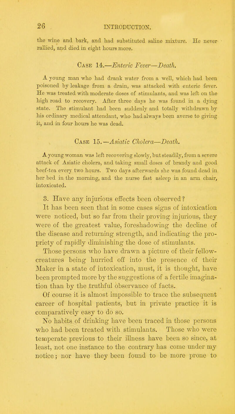 the wino and bark, and had substituted saline mixture. He never rallied, and died in eight hours more. Case 14.—Enteric Fever—Death. A young man who had drank water from a well, which had been poisoned by leakage from a drain, was attacked with enteric fever. He was treated with moderate doses of stimulants, and was left on the high road to recovery. After three days he was found in a dying state. The stimulant had been suddenly and totally withdra^vn by Ills ordmary medical attendant, who had always been averse to giving it, and in four houi-s he was dead. Case 15.—Asiatic Cholera—Death, A young woman was left recovering slowly, but steadily, from a severe attack of Asiatic cholera, and taking small doses of brandy and good beef-tea every two hours. Two days afterwards she was found dead in her bed in the morning, and the nurse fast asleep in an arm chair, intoxicated. 3. Have any injurious effects been observed? It has been seen that in some cases signs of intoxication were noticed, but so far from their proving injm'ious, they were of the greatest value, foreshadowing the decline of the disease and returning strength, and indicating the pro- IDi'iety of rapidly diminishing the dose of stimulants. Those persons Avho have drawn a picture of their fellow- creatures being hurried off into the i^resence of their Maker in a state of intoxication, must, it is thought, have been prompted more by the suggestions of a fertile imagina- tion than by the truthful observance of facts. Of course it is almost impossible to trace the subsequent career of hospital patients, but in private practice it is comparatively easy to do so. No habits of drinking have been traced in those persons who had been treated with stimulants. Those who were temperate previous to their illness have been so since, at least, not one instance to the contrary has come under my notice; nor have they been found to bo more prone to