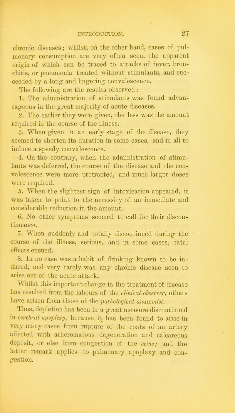 chronic diseases; whilst, on the other hand, cases of pul- monary consumption are very often seen, the apparent orig-in of which can bo traced to attacks of fever, bron- chitis, or pneumonia treated without stimulants, and suc- ceeded by a long and lingering convalescence. The following are the results observed:— 1. The administration of stimulants was found advan- tageous in the great majority of acute diseases. 2. The earlier they were given, the less was the amount required in the course of the illness. 3. When given in an early stage of the disease, they seemed to shorten its duration in some cases, and in all to induce a speedy convalescence. 4. On the contrary, when the administration of stimu- lants was defen’ed, the course of the disease and the con- valescence were more protracted, and much larger doses were required. 5. When the slightest sign of intoxication appeared, it was taken to point to the necessity of an immediate and considerable reduction in the amount. 6. No other symptoms seemed to call for their discon- tinuance. 7. AVhen suddenly and totally discontinued diming the course of the illness, serious, and in some cases, fatal effects ensued. 8. In no case was a habit of drinking Imown to be in- duced, and very rarely was any chronic disease seen to arise out of the acute attack. Whilst this important change in the treatment of disease has resulted from the labours of the clinical observer, others have arisen from those of the pathological anatomist. Thus, depletion has been in a great measui’e discontinued in cerebral apoplexy, because it has been found to arise in very many cases from rupture of the coats of an artery affected with atheromatous degeneration and calcareous deposit, or else i'rom congestion of the veins; and the latter remark applies to pulmonary apoplexy and con- gestion.