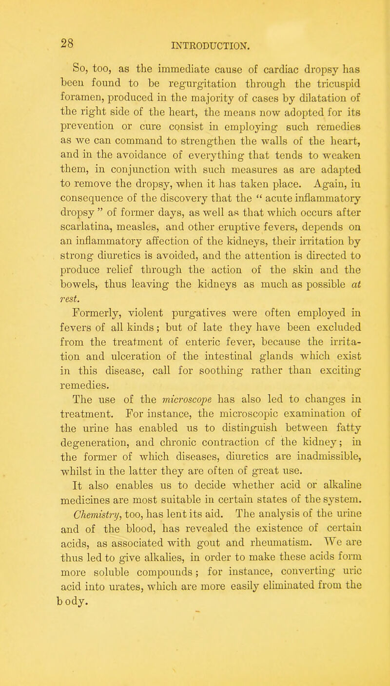 So, too, as the immediate cause of cardiac dropsy has been found to be regurgitation through the tricuspid foramen, produced in the majority of cases by dilatation of the right side of the heart, the means now adopted for its prevention or em'e consist in employing such remedies as we can command to strengthen the walls of the heart, and in the avoidance of everything that tends to weaken them, in conjunction with such measures as are adapted to remove the dropsy, when it has taken place. Again, in consequence of the discovery that the “ acute inflammatory dropsy ” of former days, as well as that which occurs after scarlatina, measles, and other eniptive fevers, depends on an inflammatory affection of the kidneys, their initation by strong diuretics is avoided, and the attention is directed to produce relief through the action of the skin and the bowels, thus leaving the kidneys as much as possible at rest. Formerly, violent purgatives were often employed in fevers of all kinds; but of late they have been excluded from the treatment of enteric fever, because the irrita- tion and ulceration of the intestinal glands which exist in this disease, call for soothing rather than exciting- remedies. The use of the microscope has also led to changes in treatment. For instance, the microscoiDic examination of the urine has enabled us to distinguish between fatty degeneration, and chronic contraction cf the kidney; in the former of which diseases, diuretics are inadmissible, whilst in the latter they are often of great use. It also enables us to decide whether acid or alkaline medicines are most suitable in certain states of the sj'stem. Chemistry, too, has lent its aid. The analysis of the urine and of the blood, has revealed the existence of certain acids, as associated with gout and rheumatism. We are thus led to give alkalies, in order to make these acids form more soluble compounds; for instance, converting uric acid into urates, which are more easily eliminated from the b ody.