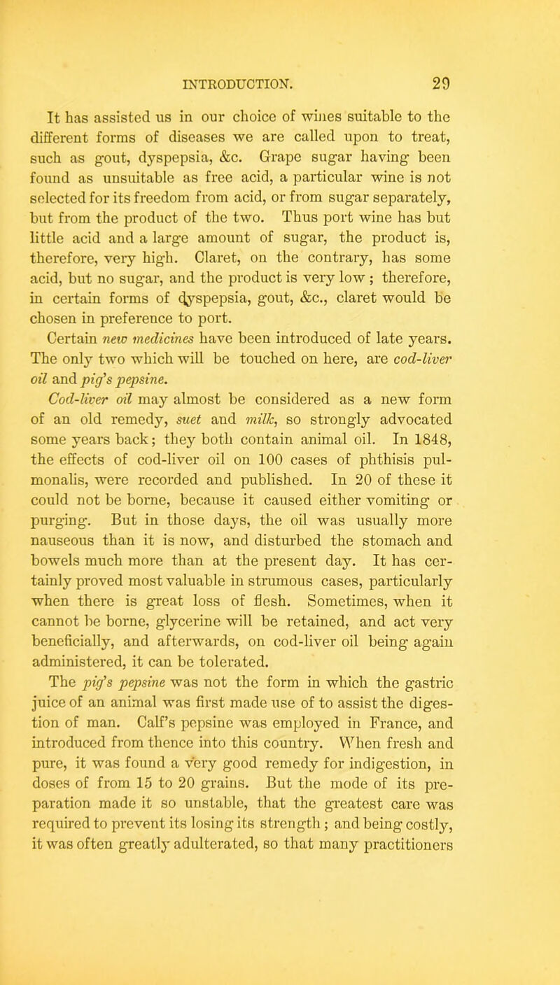It has assisted us in our choice of wines suitable to the different forms of diseases we are called upon to treat, such as gout, dyspepsia, &c. Grape sugar having been found as unsuitable as free acid, a particular wine is not selected for its freedom from acid, or from sugar separately, but from the product of the two. Thus port wine has but little acid and a large amount of sugar, the product is, therefore, very high. Claret, on the contrary, has some acid, but no sugar, and the product is veiy low ; therefore, in certain forms of (Jj’-spepsia, gout, &c., claret would be chosen in preference to port. Certain new medicines have been introduced of late years. The only two which will be touched on here, are cod-liver oil svad. pig's pepsine. Cod-liver oil may almost be considered as a new form of an old remedy, suet and milk, so strongly advocated some years back; they both contain animal oil. In 1848, the effects of cod-liver oil on 100 cases of phthisis pul- monalis, were recorded and published. In 20 of these it could not be borne, because it caused either vomiting or purging. But in those days, the oil was usually more nauseous than it is now, and distm-bed the stomach and bowels much more than at the present day. It has cer- tainly proved most valuable in strumous cases, particularly when there is great loss of flesh. Sometimes, when it cannot be borne, glycerine will be retained, and act very beneficially, and afterwards, on cod-liver oil being again administered, it can be tolerated. The pig's pepsine was not the form in which the gastric juice of an animal was first made use of to assist the diges- tion of man. Calf’s pepsine was employed in France, and introduced from thence into this countiy. When fresh and pure, it was found a very good remedy for indigestion, in doses of from 15 to 20 grains. But the mode of its pre- paration made it so unstable, that the greatest care was required to prevent its losing its strength; and being costly, it was often greatly adulterated, so that many practitioners