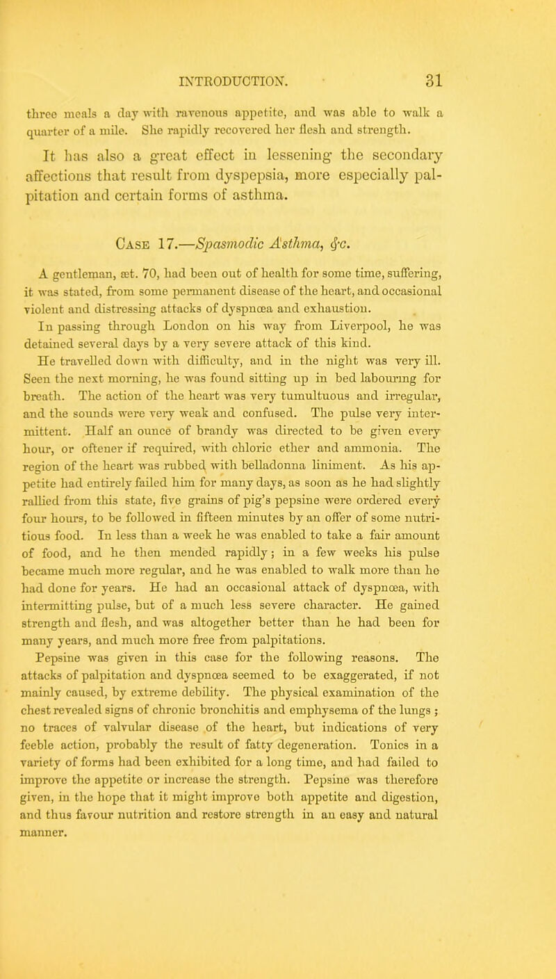 three meals a clay witli raTcnous appetite, and was able to walk a quarter of a mile. She rapidly recovered her flesh and strength. It lias also a great effect in lessening the secondary affections that result from dyspepsia, more especially pal- pitation and certain forms of asthma. Case 17.—Spasmodic Asthma, ^-c. A gentleman, set. 70, had been out of health for some time, sufiering, it was stated, from some permanent disease of the heart, and occasional violent and distressing attacks of dyspnoea and exhaustion. In passing through London on his way from Liverpool, he was detained several clays by a very severe attack of this kind. He travelled down with diflicidty, and in the night was very ill. Seen the next morning, he w’as found sitting up in bed labouring for breath. The action of the heart was very tumultuous and irregular, and the sounds were very weak and confused. The pulse very inter- mittent. Half an ounce of brandy was directed to be given every hour, or oftener if required, with chloric ether and ammonia. The region of the heart was rubbed with belladonna hniment. As his ap- petite had entirely failed him for many days, as soon as he had slightly rallied fi-om this state, five grains of pig’s pepsine were ordered eveiy four hours, to be followed in fifteen minutes by an offer of some nutri- tious food. In less than a week he was enabled to take a fair amount of food, and he then mended rapidly; in a few weeks his pulse became much more regular, and he was enabled to walk more than he had done for years. He had an occasional attack of dyspnoea, with intermitting pulse, but of a much less severe character. He gained strength and flesh, and was altogether better than he had been for many years, and much more free from palpitations. Pepsine w'as given in this case for the following reasons. The attacks of palpitation and dyspnoea seemed to be exaggerated, if not mainly caused, by extreme debility. The physical examination of the chest revealed signs of chronic bronchitis and emphysema of the lungs ; no traces of valvular disease of the heart, but indications of very feeble action, probably the result of fatcy degeneration. Tonics in a variety of forms had been exhibited for a long time, and had failed to improve the appetite or increase the strength. Pepsine was therefore given, in the hope that it might improve both appetite and digestion, and thus favoxu: nutrition and restore strength in an easy and natural manner.