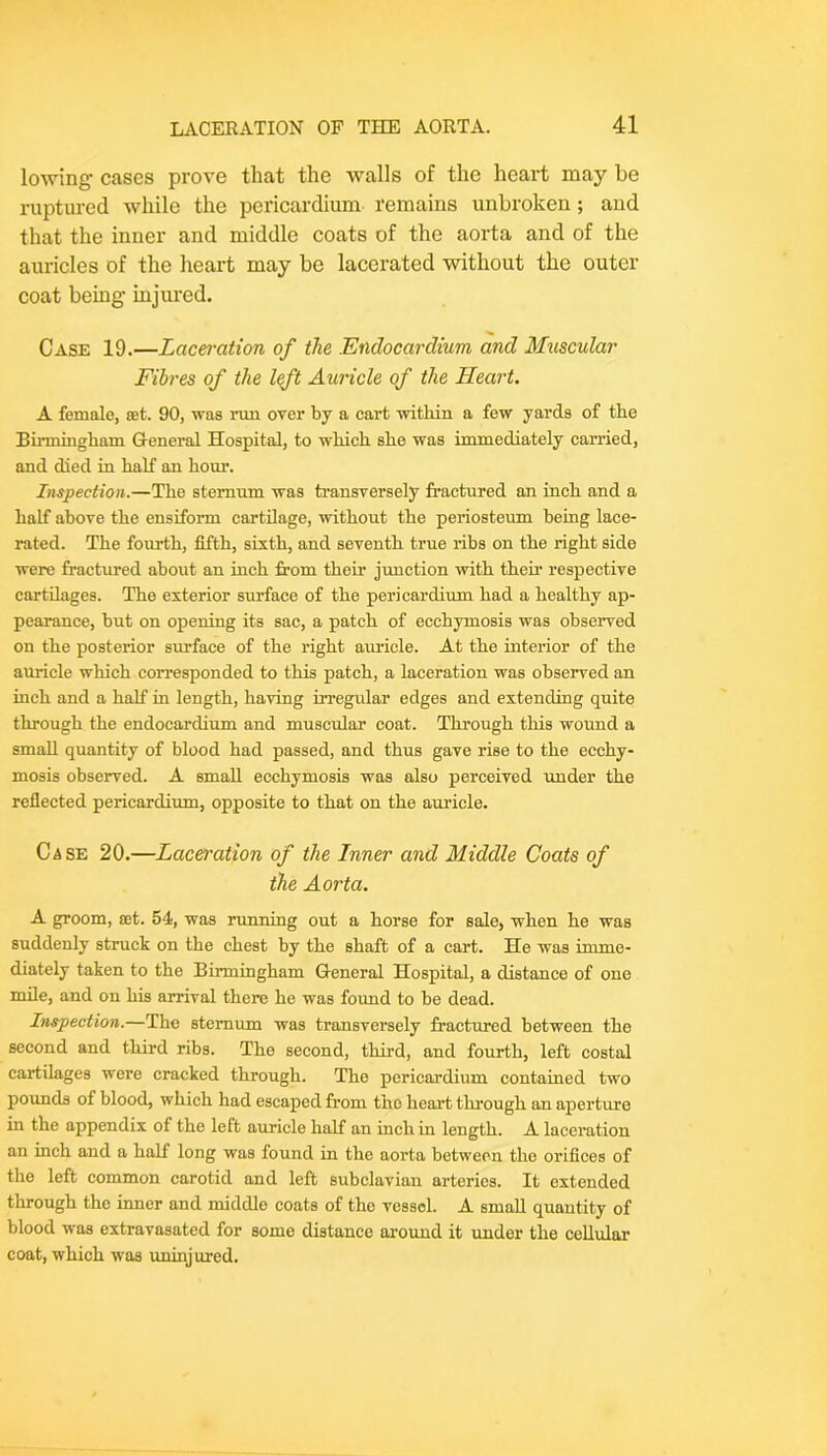 lowing cases prove that the walls of the heart may be ruptured while the pericardium remains unbroken; and that the inner and middle coats of the aorta and of the auricles of the heart may be lacerated without the outer coat being injured. Case 19.—Laceration of the Endocardium and Muscular Fibres of the l^t Auricle of the Heart, A female, set. 90, was rxm over by a cart within a few yards of the Birmingham G-eneral Hospital, to which she was immediately carried, and died in half an hour. Inspection.—The sternum was transversely fractured an inch and a half above the ensiform cartilage, without the periosteum being lace- rated. The fourth, fifth, sixth, and seventh true ribs on the right side were fractured about an inch from their junction with their respective cartilages. The exterior surface of the pericardium had a healthy ap- pearance, but on opening its sac, a patch of ecchymosis was observed on the posterior surface of the right auricle. At the interior of the auricle which corresponded to this patch, a laceration was observed an inch and a half in length, having irregular edges and extending quite through the endocardium and muscidar coat. Through this wound a small quantity of blood had passed, and thus gave rise to the ecchy- mosis observed. A small ecchymosis was also perceived under the reflected pericardium, opposite to that on the auricle. Case 20.—Laceration of the Inner and Middle Coats of the Aorta. A groom, set. 54, was running out a horse for sale, when he was suddenly struck on the chest by the shaft of a cart. He was imme- diately taken to the Birmingham General Hospital, a distance of one mile, and on his arrival there he was found to be dead. Inspection.—The sternum was transversely fractured between the second and third ribs. The second, third, and fourth, left costal cartilages were cracked through. The pericardium contained two pounds of blood, which had escaped from the heart through an aperture in the appendix of the left auricle half an inch in length. A laceration an inch and a half long was found in the aorta between the orifices of the left common carotid and left subclavian arteries. It extended through the inner and middle coats of the vessel. A small quantity of blood was extravasated for some distance ai’oimd it imder the cellular coat, which was uninjured.