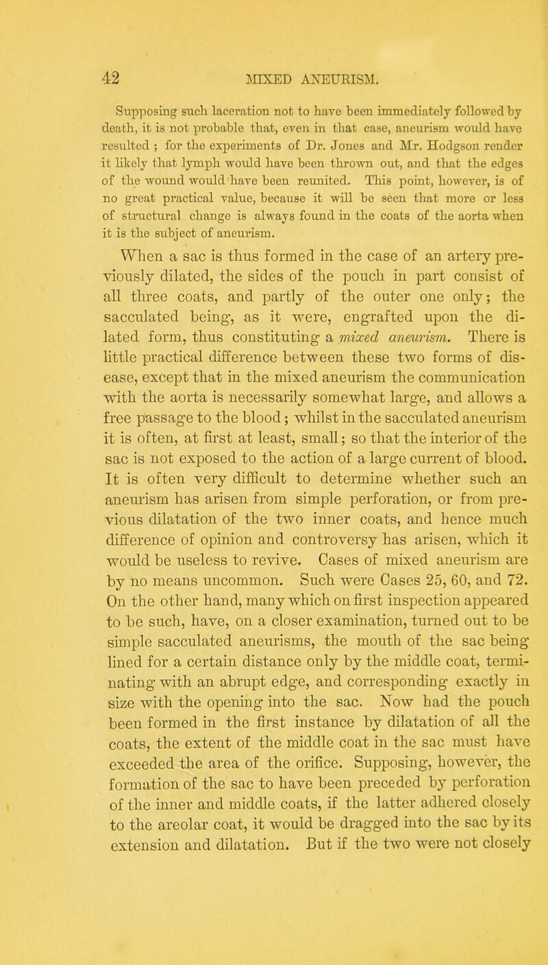 Supposing such laceration not to have been immediately followed by death, it is not probable that, even in that case, aneurism would have resulted ; for the experiments of Dr. Jones and Mr. Hodgson render it likely that lymph would have been thrown out, and tliat the edges of the wound would have been reunited. This point, however, is of no groat practical value, because it wiU be seen that more or less of structural change is always found in the coats of the aorta when it is the subject of aneurism. Wlien a sac is thus formed in the case of an artery pre- viously dilated, the sides of the pouch in part consist of all three coats, and partly of the outer one only; the sacculated being, as it were, engrafted upon the di- lated form, thus constituting a mixed aneurism. There is little practical difference between these two forms of dis- ease, except that in the mixed aneurism the communication with the aorta is necessarily somewhat large, and allows a free passage to the blood; whilst in the sacculated aneurism it is often, at first at least, small; so that the interior of the sac is not exposed to the action of a large current of blood. It is often very difficult to determine whether such an aneurism has arisen from simple perforation, or from pre- vious dilatation of the two inner coats, and hence much difference of opinion and controversy has arisen, which it would be useless to revive. Cases of mixed aneurism are by no means uncommon. Such were Cases 25, 60, and 72. On the other hand, many which on first inspection appeared to be such, have, on a closer examination, turned out to be simple sacculated aneurisms, the mouth of the sac being lined for a certain distance only by the middle coat, termi- nating with an abrupt edge, and corresponding exactly in size with the opening into the sac. Now had the pouch been formed in the first instance by dilatation of all the coats, the extent of the middle coat in the sac must have exceeded the area of the orifice. Supposing, however, the formation of the sac to have been preceded by perforation of the inner and middle coats, if the latter adhered closely to the areolar coat, it would be dragged into the sac by its extension and dilatation. But if the two were not closely
