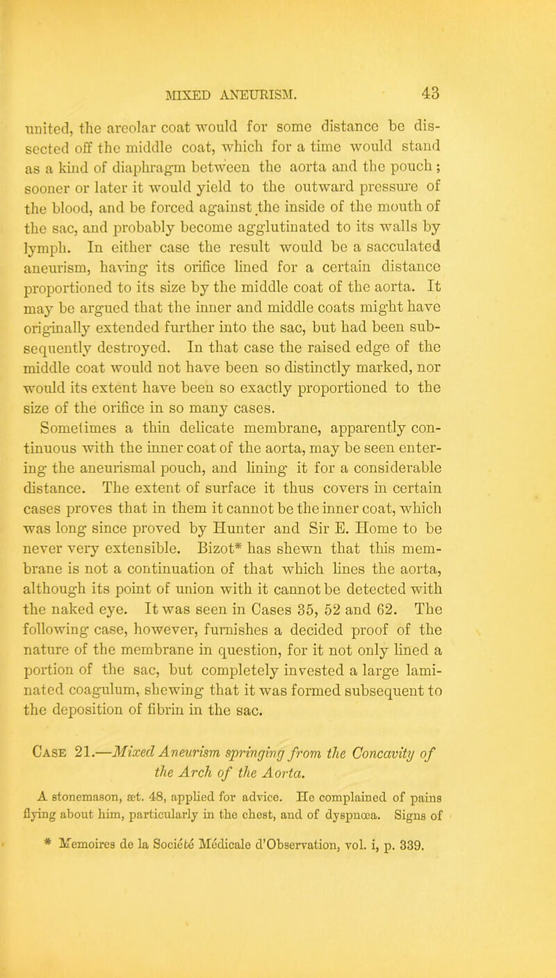 united, the areolar coat would for some distance be dis- sected off the middle coat, which for a time would stand as a kind of diaphragm between the aorta and the pouch ; sooner or later it would yield to the outward pressure of the blood, and be forced against the inside of the mouth of the sac, and probably become agglutinated to its walls by lymph. In either case the result would be a sacculated aneurism, having its orifice lined for a certain distance proportioned to its size by the middle coat of the aorta. It may be argued that the inner and middle coats might have originally extended further into the sac, but had been sub- sequently destroyed. In that case the raised edge of the middle coat would not have been so distinctly marked, nor would its extent have been so exactly proportioned to the size of the orifice in so many cases. Sometimes a thin delicate membrane, apparently con- tinuous with the inner coat of the aorta, may be seen enter- ing the aneurismal pouch, and lining it for a considerable distance. The extent of surface it thus covers in certain cases proves that in them it cannot be the inner coat, which was long since proved by Hunter and Sir E. Home to be never very extensible. Bizot* has shewn that this mem- brane is not a continuation of that which lines the aorta, although its point of union with it cannot be detected with the naked eye. It was seen in Cases 35, 52 and 62. The following case, however, furnishes a decided proof of the nature of the membrane in question, for it not only lined a portion of the sac, but completely invested a large lami- nated coagulum, shewing that it was formed subsequent to the deposition of fibrin in the sac. Case 21.—Mixed Aneurism springing from the Concavity of the Arch of the Aorta. A stonemason, set. 48, applied for advice. He complained of pains flying about him, particularly in the chest, and of dyspnoea. Signs of * Memoircs de la Societe Medicale d’Observation, vol. i, p. 339.