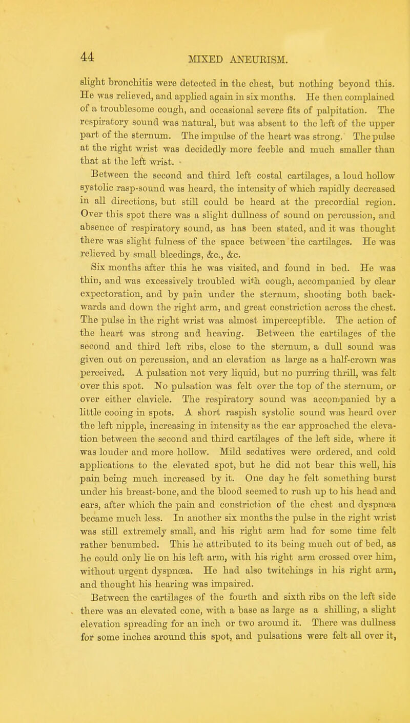 slight bronchitis were detected in the chest, but nothing beyond this. Ho was relieved, and appUed again in six months. He then complained of a troublesome cough, and occasional severe fits of palpitation. The respiratory sound was natural, but was absent to the left of the upper part of the sternum. The impulse of the heart was strong. The pulse at the right wrist was decidedly more feeble and much smaller than that at the left wrist. • Between the second and third left costal cartilages, a loud hoUow systolic rasp-sound was heard, the intensity of which rapidly decreased in aU directions, but stiU. could be heard at the precordial region. Over this spot there was a slight dullness of sound on percussion, and absence of respiratory sound, as has been stated, and it was thought there was shght fulness of the space between the cartilages. He was relieved by small bleedings, &c., &c. Six months after tliis he was visited, and found in bed. He was thin, and was excessively troubled with cough, accompanied by clear expectoration, and by pain under the sternum, shooting both back- wards and down the right arm, and great constriction across the chest. The pulse in the right wrist was almost imperceptible. The action of the heart was strong and heaving. Between the cartilages of the second and third left ribs, close to the sternum, a duU so\md was given out on percussion, and an elevation as large as a half-crown was perceived. A pulsation not very hquid, but no purring thrid, was felt over this spot. No pulsation was felt over the top of the sternum, or over either clavicle. The respiratory sound was accompanied by a little cooing in spots. A short raspish systohe soimd was heard over the left nij)ple, increasing in intensity as the ear approached the eleva- tion between the second and third cartilages of the left side, where it was louder and more hoUow. Mild sedatives were ordered, and cold applications to the elevated spot, but he did not bear this weU, his pain being much increased by it. One day he felt something burst under his breast-bone, and the blood seemed to rush up to his head and ears, after which the pain and constriction of the chest and dyspnoea became much less. In another six months the pulse in the right winst was still extremely small, and his right arm had for some time felt rather benumbed. This he attributed to its being much out of bed, as he could only lie on his left arm, with his right arm erossed over him, without urgent dyspnoea. He had also twitchiugs in his right arm, and thought his hearing was impaired. Between the cartilages of the fom'th and sixth ribs on the left side there was an elevated cone, with a base as large as a shiUiug, a shght elevation spreading for an inch or two aroimd it. Thei'e was dullness for some inches around this spot, and pulsations were felt aU over it,