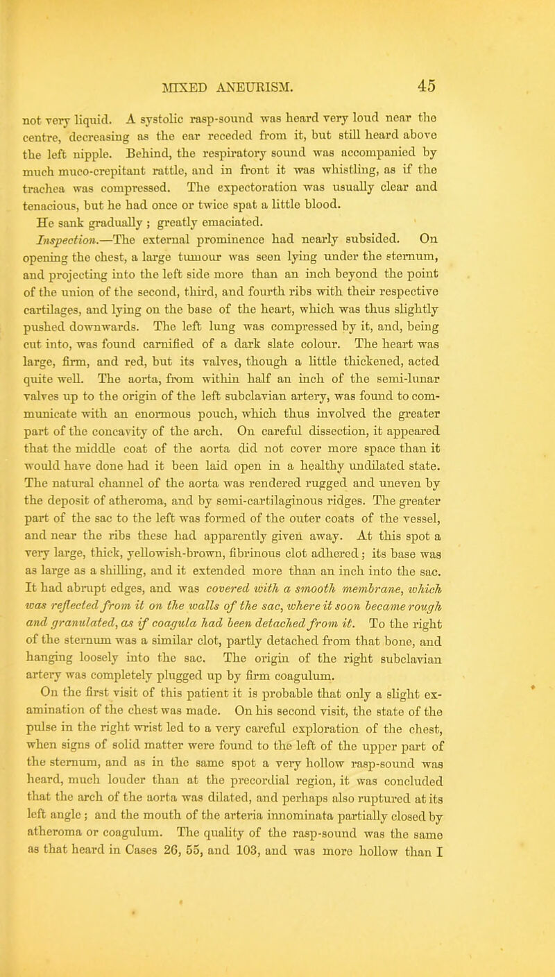 not veiy liquid. A systolic rasp-sound was heard very loud near tho centre, decreasing as the ear receded from it, but still heard above the left nipple. Behind, the respiratory sound was accompanied by much mueo-crepitant rattle, and in front it was whistling, as if tho trachea was compressed. The expectoration was usually clear and tenacious, but he had once or twice spat a Little blood. He sank gradually ; greatly emaciated. Inspection.—The external prominence had nearly subsided. On opening the chest, a large tumour was seen lying under the sternum, and projecting into the left side more than an inch beyond the point of the union of the second, third, and fourth ribs with their respective cartilages, and lying on the base of the heart, which was thus slightly pushed downwards. The left lung was compressed by it, and, being cut into, was found camified of a dark slate colour. The heart was large, firm, and red, but its valves, though a little thickened, acted quite well. The aorta, from within half an inch of the semi-lunar valves up to the origin of the left subclavian artery, was found to com- municate with an enormous pouch, which thus involved the greater part of the concavity of the arch. On careful dissection, it appeared that the middle coat of the aorta did not cover more space than it would have done had it been laid open in a healthy undilated state. The natural channel of the aorta was rendered rugged and uneven by the deposit of atheroma, and by semi-cartilaginous ridges. The greater part of the sac to the left was foi-med of the outer coats of the vessel, and near the ribs these had apparently given away. At this spot a very large, thick, yeUowish-brown, fibrinous clot adhered; its base was as large as a shilhng, and it extended more than an inch into the sac. It had abrupt edges, and was covered with a smooth memirane, which V30S reflected from it on the walls of the sac, where it soon became rough and granulated, as if coagula had been detached from it. To the right of the stemum was a similar clot, partly detached from that bone, and hanging loosely into the sac. The origin of the right subclavian artery was completely plugged up by firm coagulum. On the first visit of this patient it is probable that only a shght ex- amination of the chest was made. On his second visit, the state of the pulse in the right wrist led to a very careful exploration of the chest, when signs of solid matter were found to tho left of the upper part of the stemum, and as in the same spot a very hollow rasp-sound was heard, much louder than at the precordial region, it was concluded that the arch of the aorta was dilated, and perhaps also ruptured at its left angle; and the mouth of the arteria innominata partially closed by atheroma or coagulum. The quahty of tho rasp-sound was the same as that heard in Cases 26, 55, and 103, and was more hollow than I